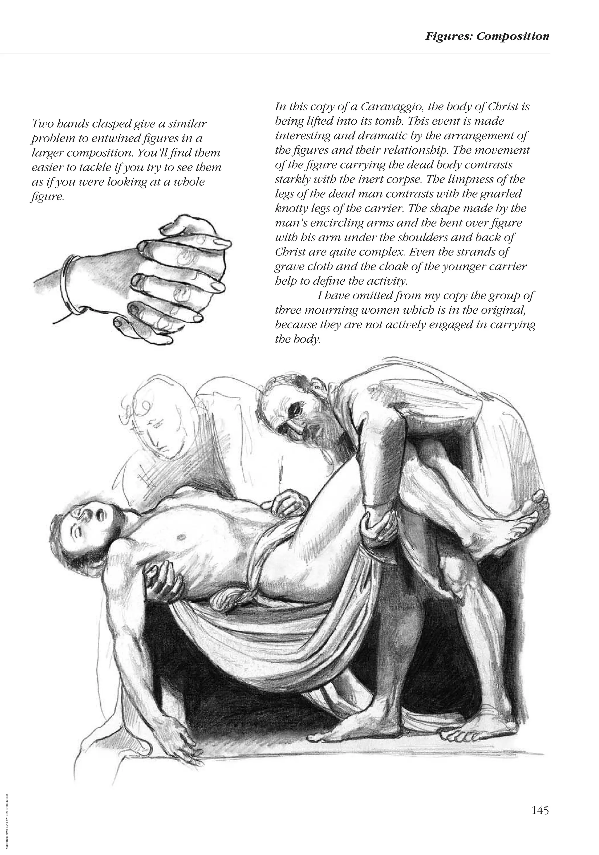 145
Figures: Composition
In this copy of a Caravaggio, the body of Christ is
being lifted into its tomb. This event is made
interesting and dramatic by the arrangement of
the ﬁgures and their relationship. The movement
of the ﬁgure carrying the dead body contrasts
starkly with the inert corpse. The limpness of the
legs of the dead man contrasts with the gnarled
knotty legs of the carrier. The shape made by the
man’s encircling arms and the bent over ﬁgure
with his arm under the shoulders and back of
Christ are quite complex. Even the strands of
grave cloth and the cloak of the younger carrier
help to deﬁne the activity.
I have omitted from my copy the group of
three mourning women which is in the original,
because they are not actively engaged in carrying
the body.
Two hands clasped give a similar
problem to entwined ﬁgures in a
larger composition. You’ll ﬁnd them
easier to tackle if you try to see them
as if you were looking at a whole
ﬁgure.
AD0D0C58-52A9-4510-9A1C-24C780D47DED
 