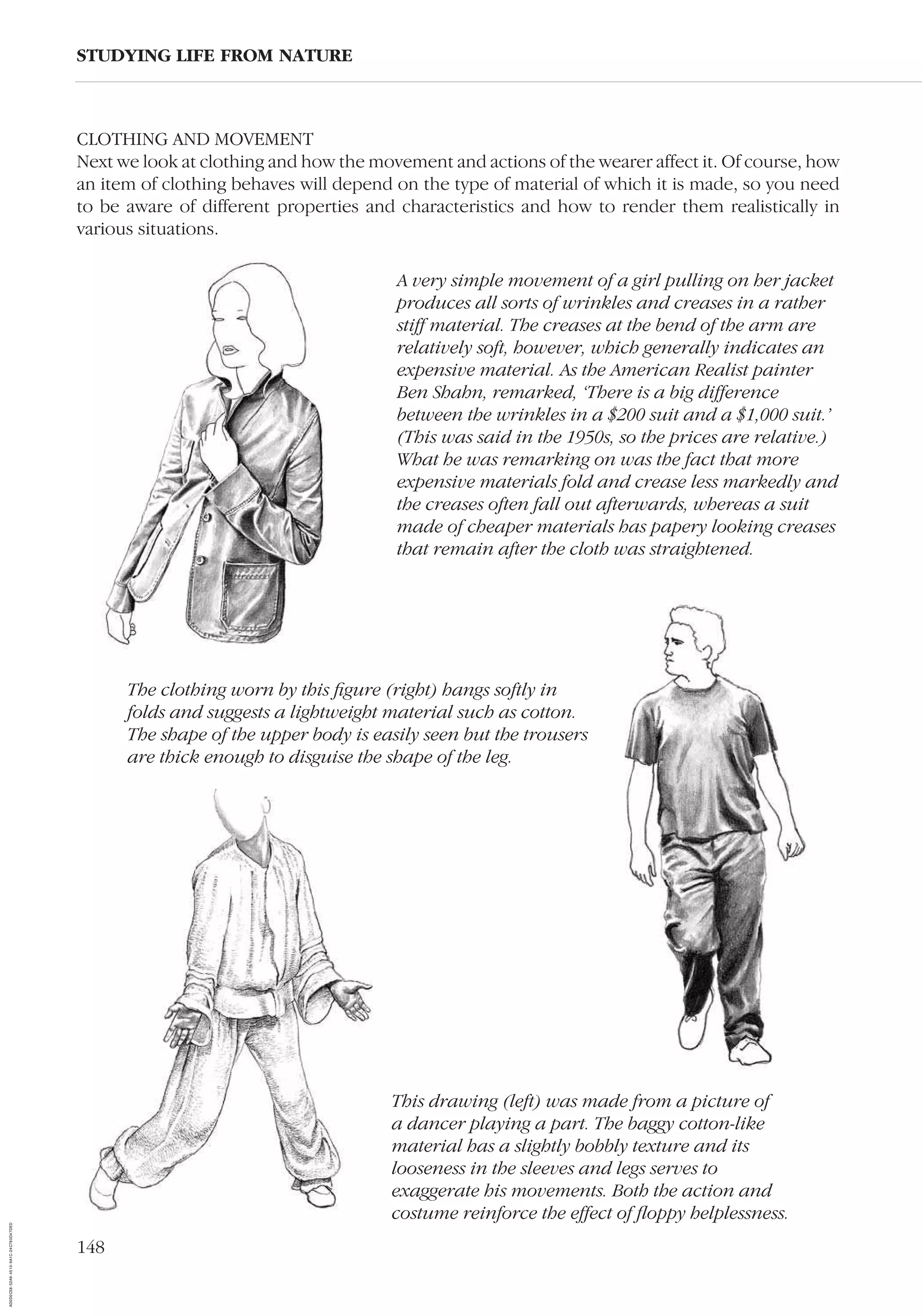 148
CLOTHING AND MOVEMENT
Next we look at clothing and how the movement and actions of the wearer affect it. Of course, how
an item of clothing behaves will depend on the type of material of which it is made, so you need
to be aware of different properties and characteristics and how to render them realistically in
various situations.
STUDYING LIFE FROM NATURE
This drawing (left) was made from a picture of
a dancer playing a part. The baggy cotton-like
material has a slightly bobbly texture and its
looseness in the sleeves and legs serves to
exaggerate his movements. Both the action and
costume reinforce the effect of ﬂoppy helplessness.
The clothing worn by this ﬁgure (right) hangs softly in
folds and suggests a lightweight material such as cotton.
The shape of the upper body is easily seen but the trousers
are thick enough to disguise the shape of the leg.
A very simple movement of a girl pulling on her jacket
produces all sorts of wrinkles and creases in a rather
stiff material. The creases at the bend of the arm are
relatively soft, however, which generally indicates an
expensive material. As the American Realist painter
Ben Shahn, remarked, ‘There is a big difference
between the wrinkles in a $200 suit and a $1,000 suit.’
(This was said in the 1950s, so the prices are relative.)
What he was remarking on was the fact that more
expensive materials fold and crease less markedly and
the creases often fall out afterwards, whereas a suit
made of cheaper materials has papery looking creases
that remain after the cloth was straightened.
AD0D0C58-52A9-4510-9A1C-24C780D47DED
 