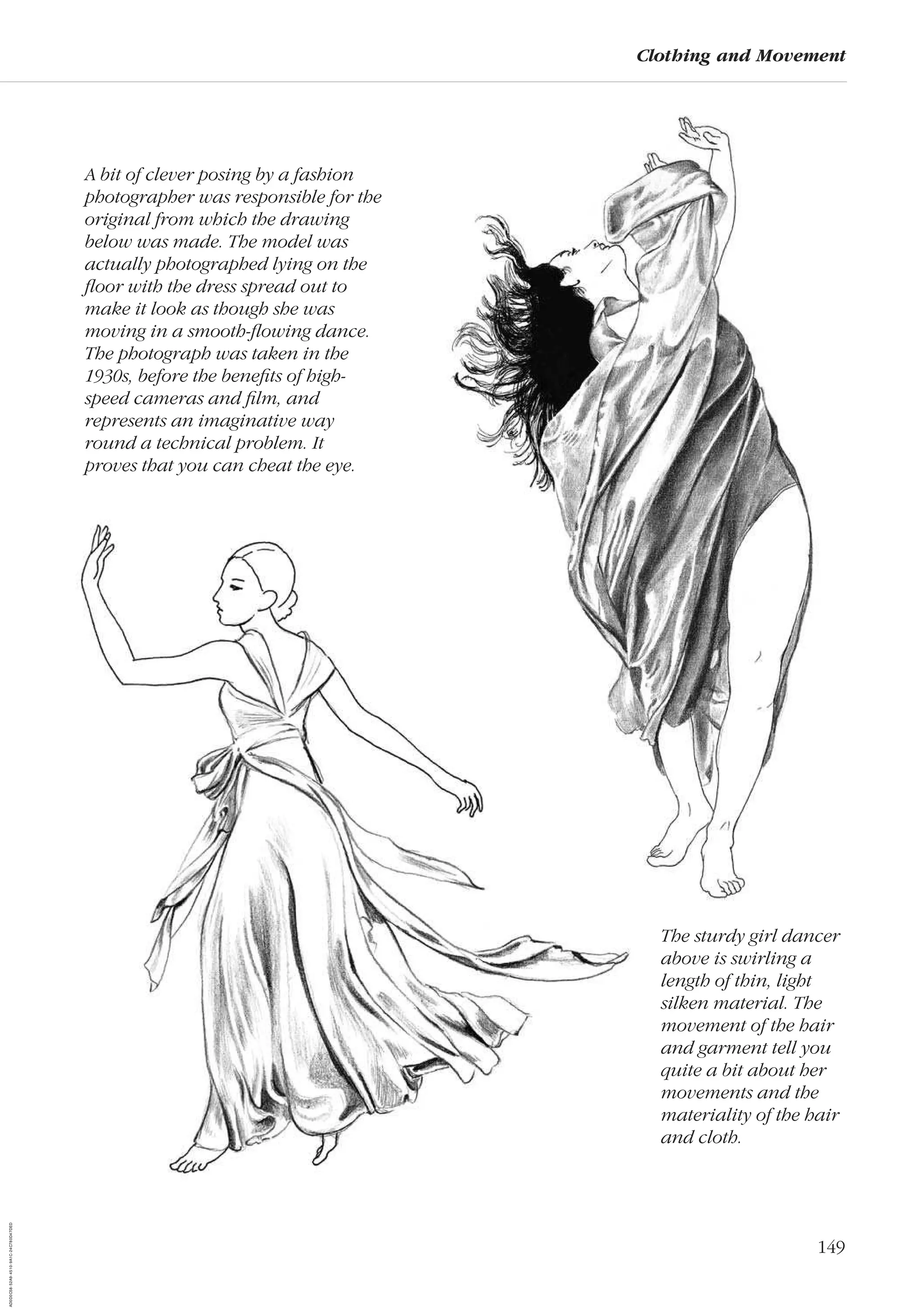 149
Clothing and Movement
A bit of clever posing by a fashion
photographer was responsible for the
original from which the drawing
below was made. The model was
actually photographed lying on the
ﬂoor with the dress spread out to
make it look as though she was
moving in a smooth-ﬂowing dance.
The photograph was taken in the
1930s, before the beneﬁts of high-
speed cameras and ﬁlm, and
represents an imaginative way
round a technical problem. It
proves that you can cheat the eye.
The sturdy girl dancer
above is swirling a
length of thin, light
silken material. The
movement of the hair
and garment tell you
quite a bit about her
movements and the
materiality of the hair
and cloth.
AD0D0C58-52A9-4510-9A1C-24C780D47DED
 