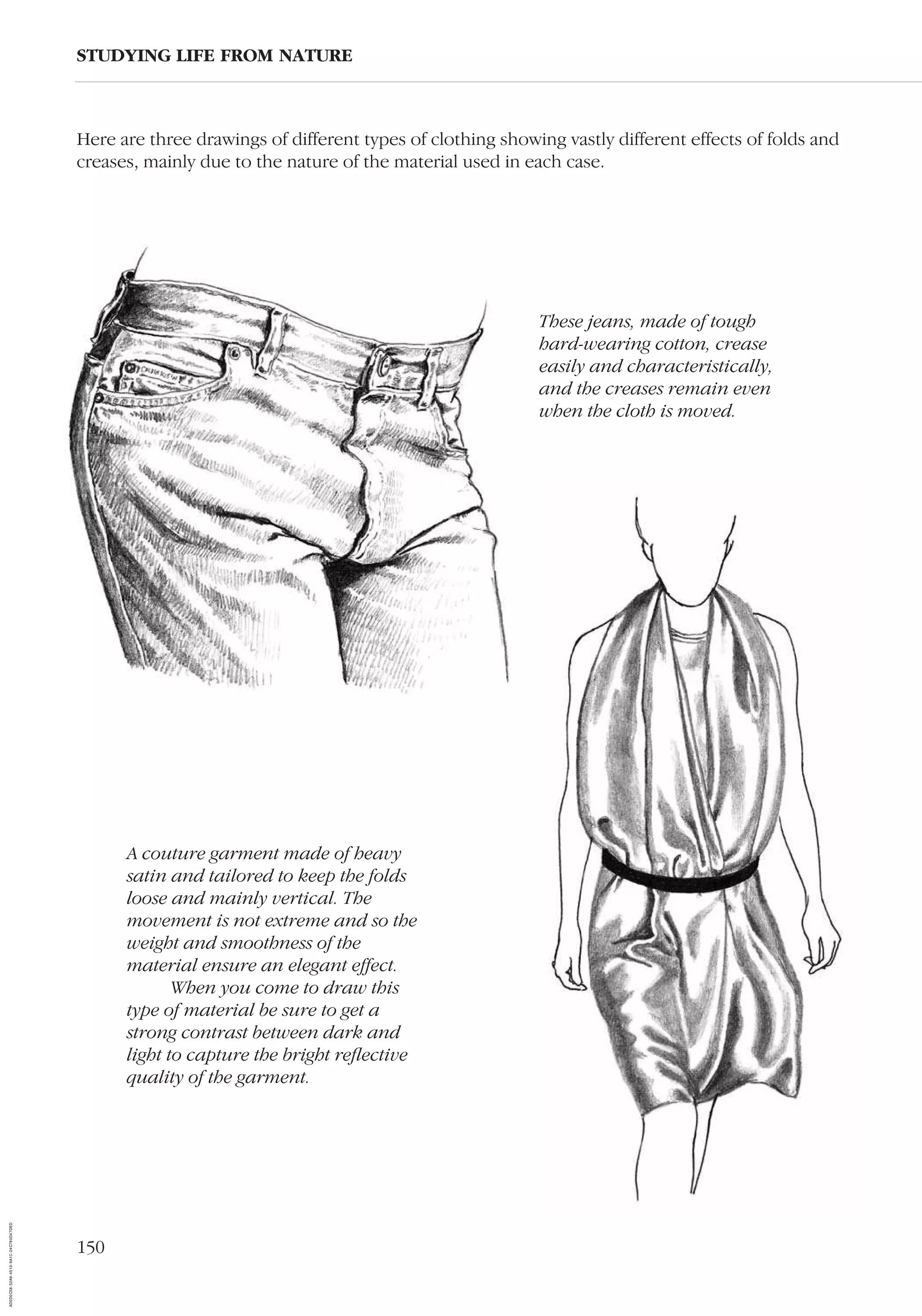 150
Here are three drawings of different types of clothing showing vastly different effects of folds and
creases, mainly due to the nature of the material used in each case.
STUDYING LIFE FROM NATURE
A couture garment made of heavy
satin and tailored to keep the folds
loose and mainly vertical. The
movement is not extreme and so the
weight and smoothness of the
material ensure an elegant effect.
When you come to draw this
type of material be sure to get a
strong contrast between dark and
light to capture the bright reﬂective
quality of the garment.
These jeans, made of tough
hard-wearing cotton, crease
easily and characteristically,
and the creases remain even
when the cloth is moved.
AD0D0C58-52A9-4510-9A1C-24C780D47DED
 