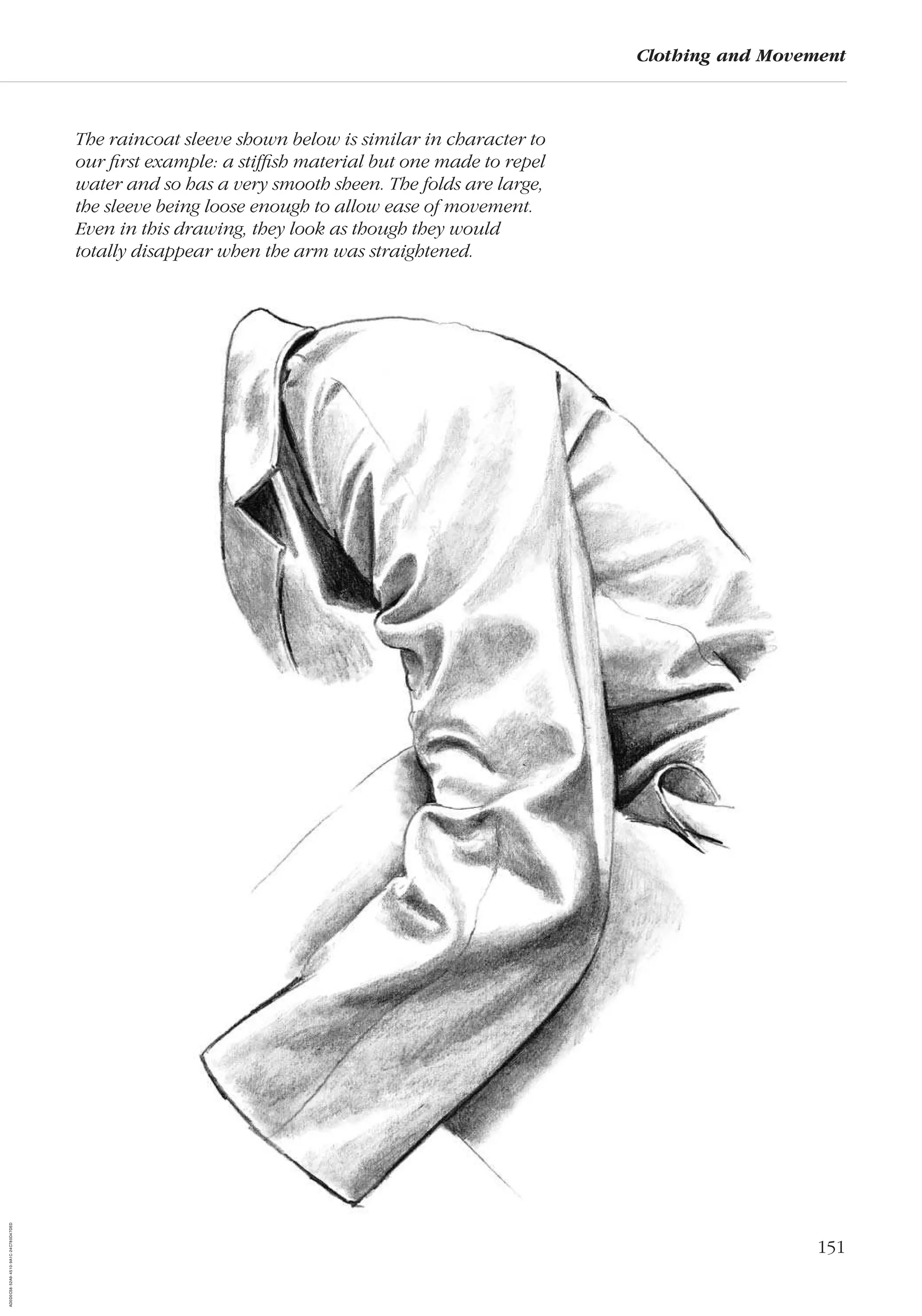 151
Clothing and Movement
The raincoat sleeve shown below is similar in character to
our ﬁrst example: a stifﬁsh material but one made to repel
water and so has a very smooth sheen. The folds are large,
the sleeve being loose enough to allow ease of movement.
Even in this drawing, they look as though they would
totally disappear when the arm was straightened.
AD0D0C58-52A9-4510-9A1C-24C780D47DED
 