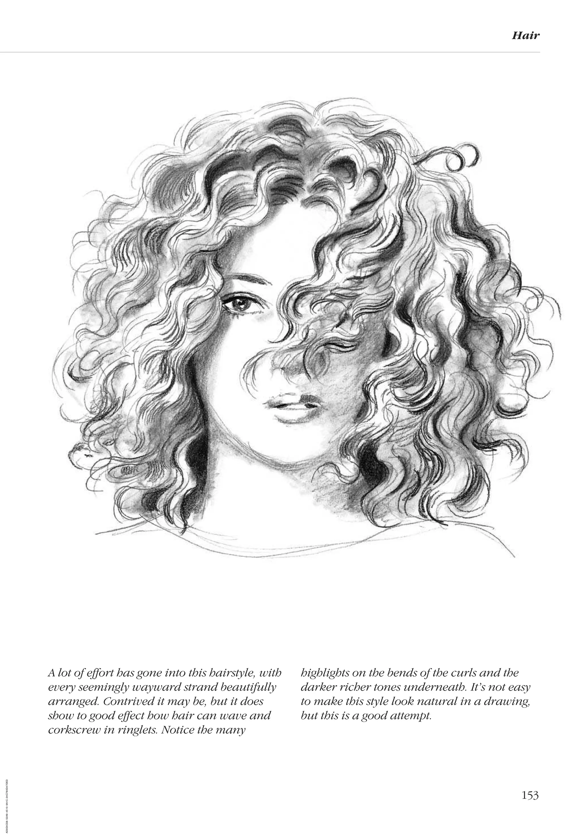 153
Hair
A lot of effort has gone into this hairstyle, with
every seemingly wayward strand beautifully
arranged. Contrived it may be, but it does
show to good effect how hair can wave and
corkscrew in ringlets. Notice the many
highlights on the bends of the curls and the
darker richer tones underneath. It’s not easy
to make this style look natural in a drawing,
but this is a good attempt.
AD0D0C58-52A9-4510-9A1C-24C780D47DED
 