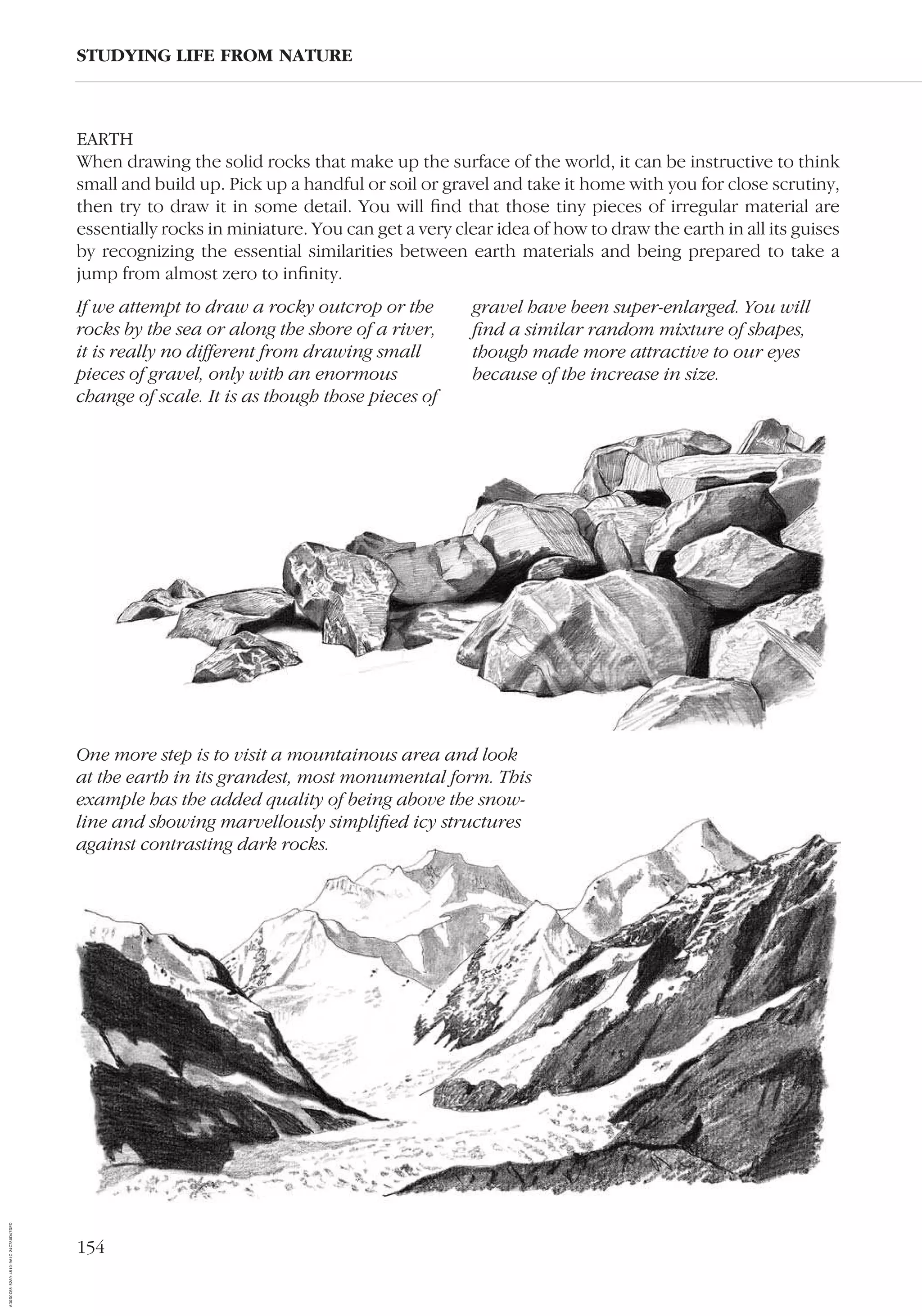 154
EARTH
When drawing the solid rocks that make up the surface of the world, it can be instructive to think
small and build up. Pick up a handful or soil or gravel and take it home with you for close scrutiny,
then try to draw it in some detail. You will ﬁnd that those tiny pieces of irregular material are
essentially rocks in miniature. You can get a very clear idea of how to draw the earth in all its guises
by recognizing the essential similarities between earth materials and being prepared to take a
jump from almost zero to inﬁnity.
STUDYING LIFE FROM NATURE
If we attempt to draw a rocky outcrop or the
rocks by the sea or along the shore of a river,
it is really no different from drawing small
pieces of gravel, only with an enormous
change of scale. It is as though those pieces of
gravel have been super-enlarged. You will
ﬁnd a similar random mixture of shapes,
though made more attractive to our eyes
because of the increase in size.
One more step is to visit a mountainous area and look
at the earth in its grandest, most monumental form. This
example has the added quality of being above the snow-
line and showing marvellously simpliﬁed icy structures
against contrasting dark rocks.
AD0D0C58-52A9-4510-9A1C-24C780D47DED
 