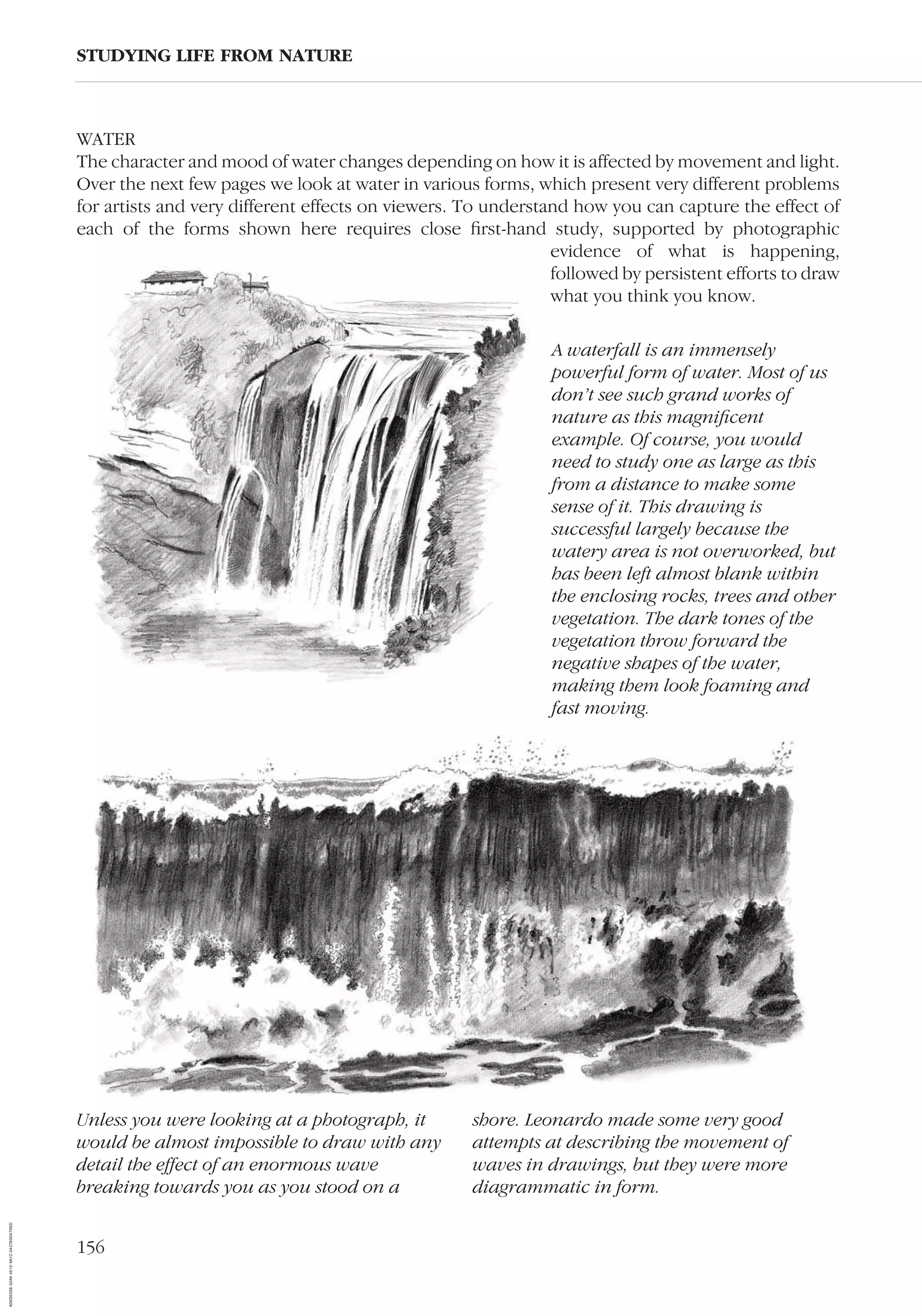 156
WATER
The character and mood of water changes depending on how it is affected by movement and light.
Over the next few pages we look at water in various forms, which present very different problems
for artists and very different effects on viewers. To understand how you can capture the effect of
each of the forms shown here requires close ﬁrst-hand study, supported by photographic
evidence of what is happening,
followed by persistent efforts to draw
what you think you know.
STUDYING LIFE FROM NATURE
Unless you were looking at a photograph, it
would be almost impossible to draw with any
detail the effect of an enormous wave
breaking towards you as you stood on a
shore. Leonardo made some very good
attempts at describing the movement of
waves in drawings, but they were more
diagrammatic in form.
A waterfall is an immensely
powerful form of water. Most of us
don’t see such grand works of
nature as this magniﬁcent
example. Of course, you would
need to study one as large as this
from a distance to make some
sense of it. This drawing is
successful largely because the
watery area is not overworked, but
has been left almost blank within
the enclosing rocks, trees and other
vegetation. The dark tones of the
vegetation throw forward the
negative shapes of the water,
making them look foaming and
fast moving.
AD0D0C58-52A9-4510-9A1C-24C780D47DED
 