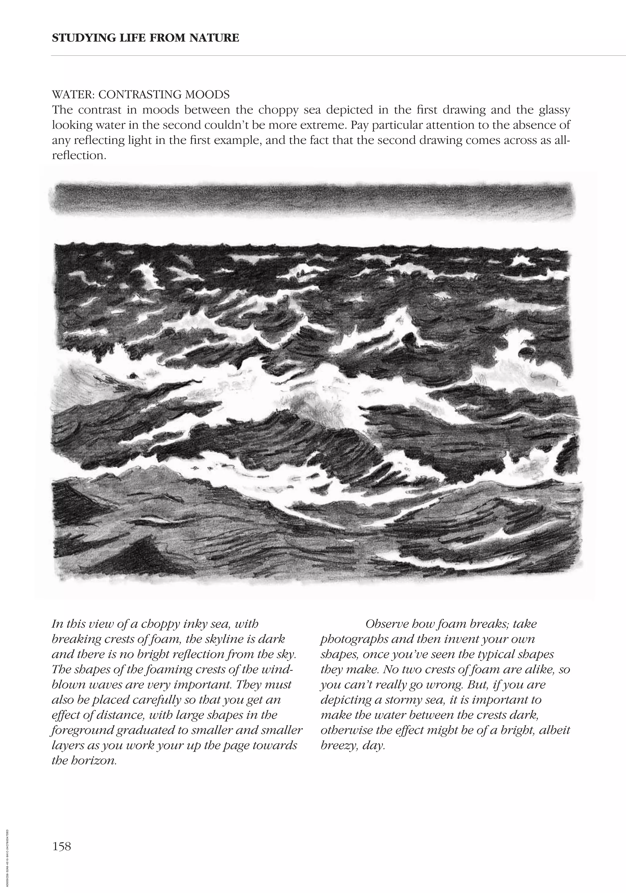 158
WATER: CONTRASTING MOODS
The contrast in moods between the choppy sea depicted in the ﬁrst drawing and the glassy
looking water in the second couldn’t be more extreme. Pay particular attention to the absence of
any reﬂecting light in the ﬁrst example, and the fact that the second drawing comes across as all-
reﬂection.
STUDYING LIFE FROM NATURE
In this view of a choppy inky sea, with
breaking crests of foam, the skyline is dark
and there is no bright reﬂection from the sky.
The shapes of the foaming crests of the wind-
blown waves are very important. They must
also be placed carefully so that you get an
effect of distance, with large shapes in the
foreground graduated to smaller and smaller
layers as you work your up the page towards
the horizon.
Observe how foam breaks; take
photographs and then invent your own
shapes, once you’ve seen the typical shapes
they make. No two crests of foam are alike, so
you can’t really go wrong. But, if you are
depicting a stormy sea, it is important to
make the water between the crests dark,
otherwise the effect might be of a bright, albeit
breezy, day.
AD0D0C58-52A9-4510-9A1C-24C780D47DED
 