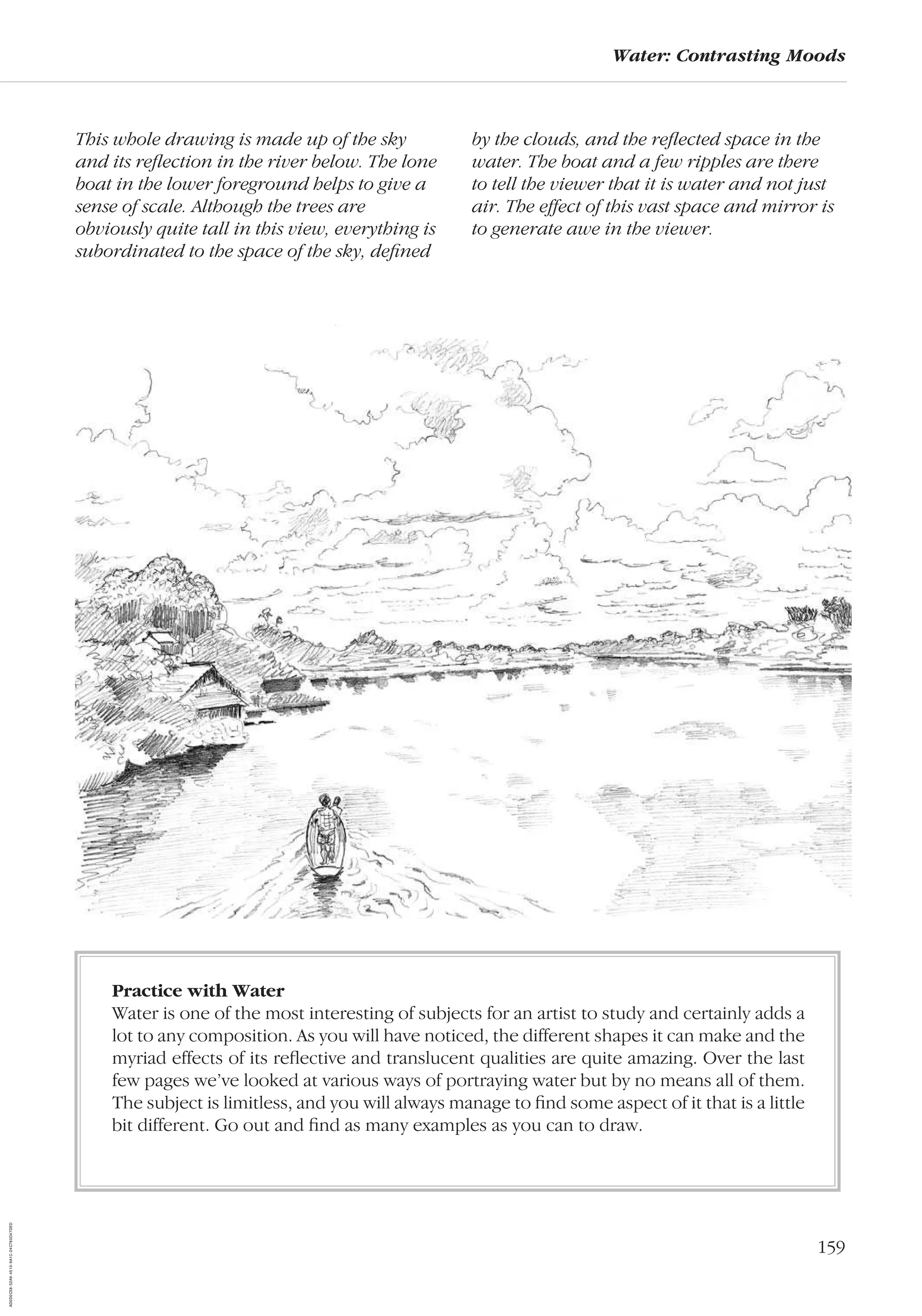 159
Water: Contrasting Moods
This whole drawing is made up of the sky
and its reﬂection in the river below. The lone
boat in the lower foreground helps to give a
sense of scale. Although the trees are
obviously quite tall in this view, everything is
subordinated to the space of the sky, deﬁned
by the clouds, and the reﬂected space in the
water. The boat and a few ripples are there
to tell the viewer that it is water and not just
air. The effect of this vast space and mirror is
to generate awe in the viewer.
Practice with Water
Water is one of the most interesting of subjects for an artist to study and certainly adds a
lot to any composition. As you will have noticed, the different shapes it can make and the
myriad effects of its reﬂective and translucent qualities are quite amazing. Over the last
few pages we’ve looked at various ways of portraying water but by no means all of them.
The subject is limitless, and you will always manage to ﬁnd some aspect of it that is a little
bit different. Go out and ﬁnd as many examples as you can to draw.
AD0D0C58-52A9-4510-9A1C-24C780D47DED
 