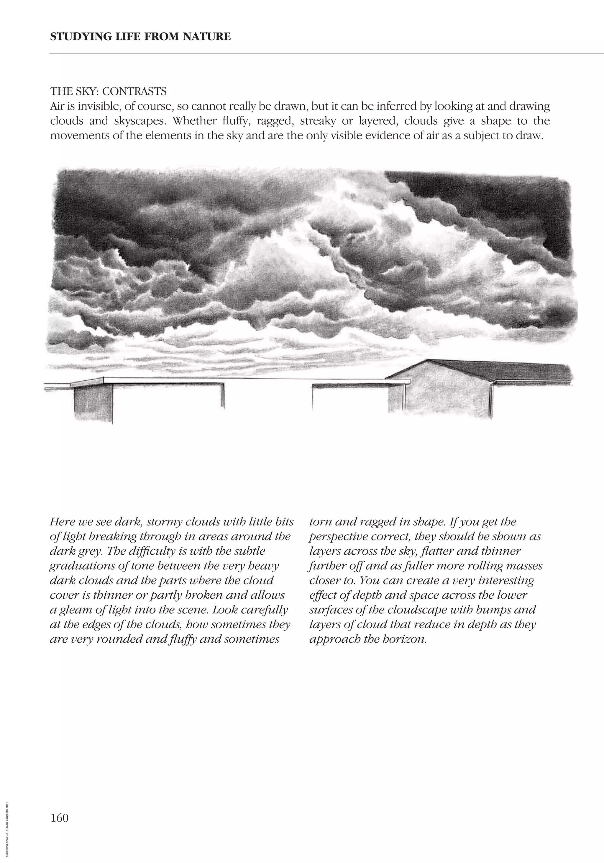 160
THE SKY: CONTRASTS
Air is invisible, of course, so cannot really be drawn, but it can be inferred by looking at and drawing
clouds and skyscapes. Whether ﬂuffy, ragged, streaky or layered, clouds give a shape to the
movements of the elements in the sky and are the only visible evidence of air as a subject to draw.
STUDYING LIFE FROM NATURE
Here we see dark, stormy clouds with little bits
of light breaking through in areas around the
dark grey. The difﬁculty is with the subtle
graduations of tone between the very heavy
dark clouds and the parts where the cloud
cover is thinner or partly broken and allows
a gleam of light into the scene. Look carefully
at the edges of the clouds, how sometimes they
are very rounded and ﬂuffy and sometimes
torn and ragged in shape. If you get the
perspective correct, they should be shown as
layers across the sky, ﬂatter and thinner
further off and as fuller more rolling masses
closer to. You can create a very interesting
effect of depth and space across the lower
surfaces of the cloudscape with bumps and
layers of cloud that reduce in depth as they
approach the horizon.
AD0D0C58-52A9-4510-9A1C-24C780D47DED
 
