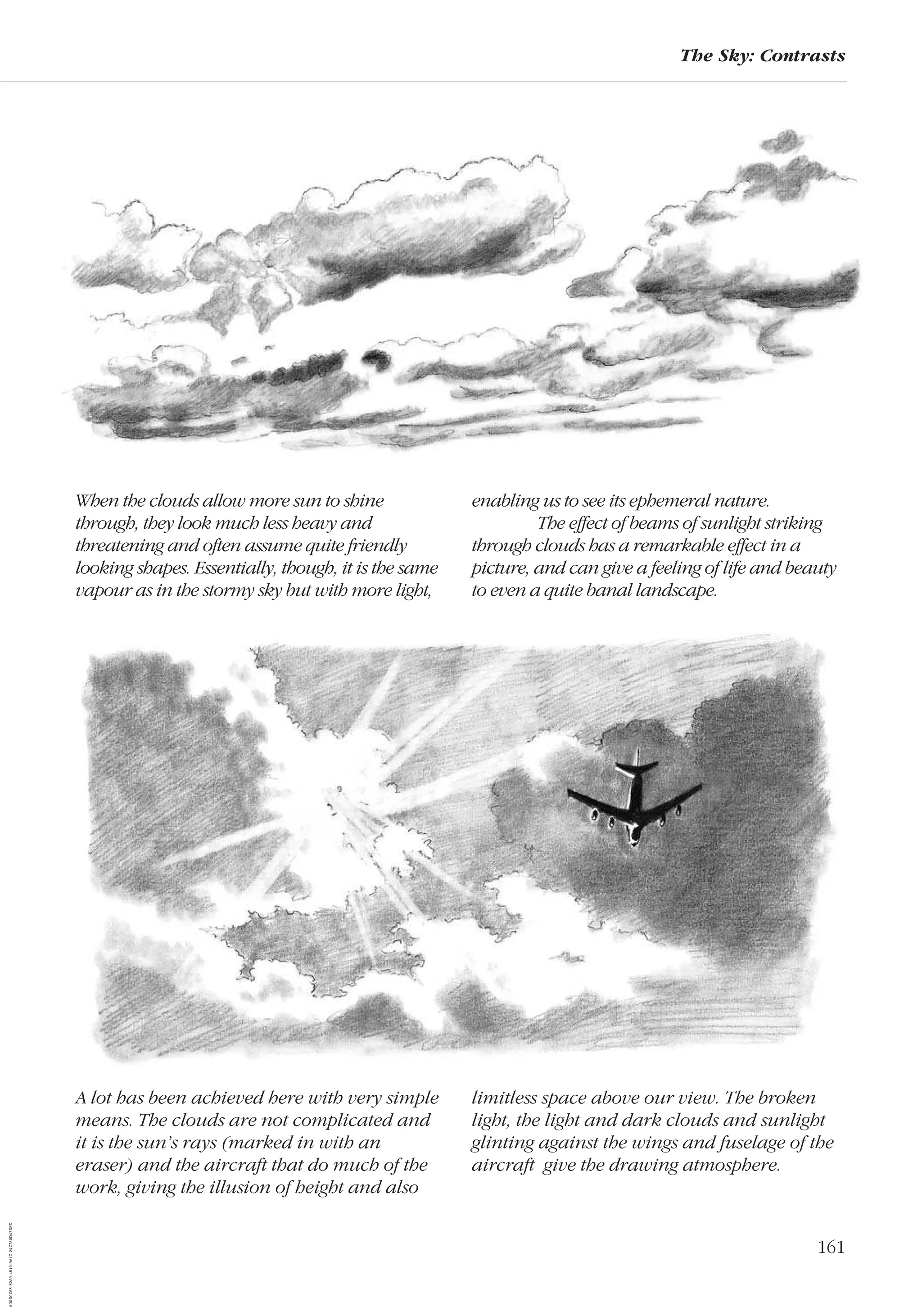 161
The Sky: Contrasts
When the clouds allow more sun to shine
through, they look much less heavy and
threatening and often assume quite friendly
looking shapes. Essentially, though, it is the same
vapour as in the stormy sky but with more light,
enabling us to see its ephemeral nature.
The effect of beams of sunlight striking
through clouds has a remarkable effect in a
picture, and can give a feeling of life and beauty
to even a quite banal landscape.
A lot has been achieved here with very simple
means. The clouds are not complicated and
it is the sun’s rays (marked in with an
eraser) and the aircraft that do much of the
work, giving the illusion of height and also
limitless space above our view. The broken
light, the light and dark clouds and sunlight
glinting against the wings and fuselage of the
aircraft give the drawing atmosphere.
AD0D0C58-52A9-4510-9A1C-24C780D47DED
 
