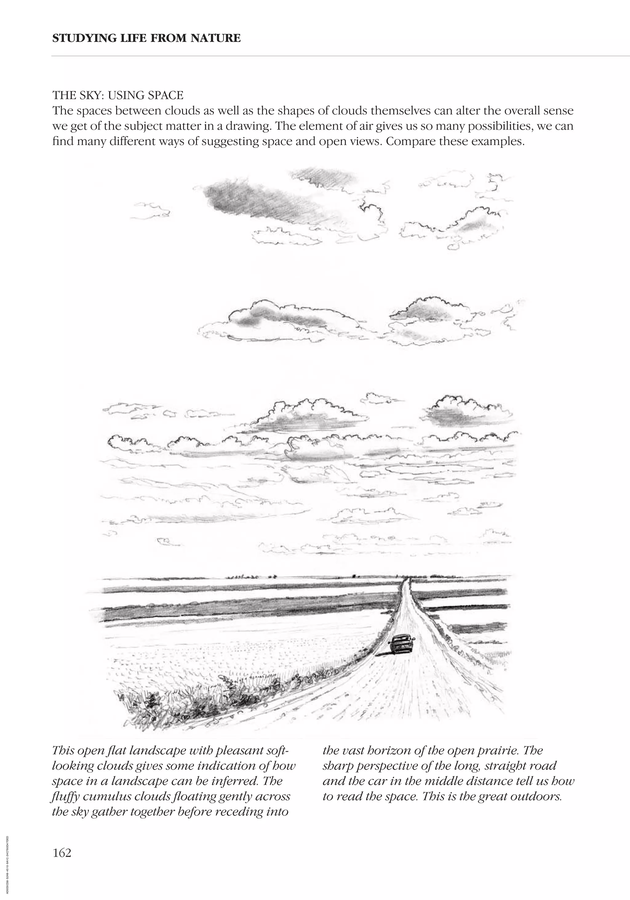 162
THE SKY: USING SPACE
The spaces between clouds as well as the shapes of clouds themselves can alter the overall sense
we get of the subject matter in a drawing. The element of air gives us so many possibilities, we can
ﬁnd many different ways of suggesting space and open views. Compare these examples.
STUDYING LIFE FROM NATURE
This open ﬂat landscape with pleasant soft-
looking clouds gives some indication of how
space in a landscape can be inferred. The
ﬂuffy cumulus clouds ﬂoating gently across
the sky gather together before receding into
the vast horizon of the open prairie. The
sharp perspective of the long, straight road
and the car in the middle distance tell us how
to read the space. This is the great outdoors.
AD0D0C58-52A9-4510-9A1C-24C780D47DED
 