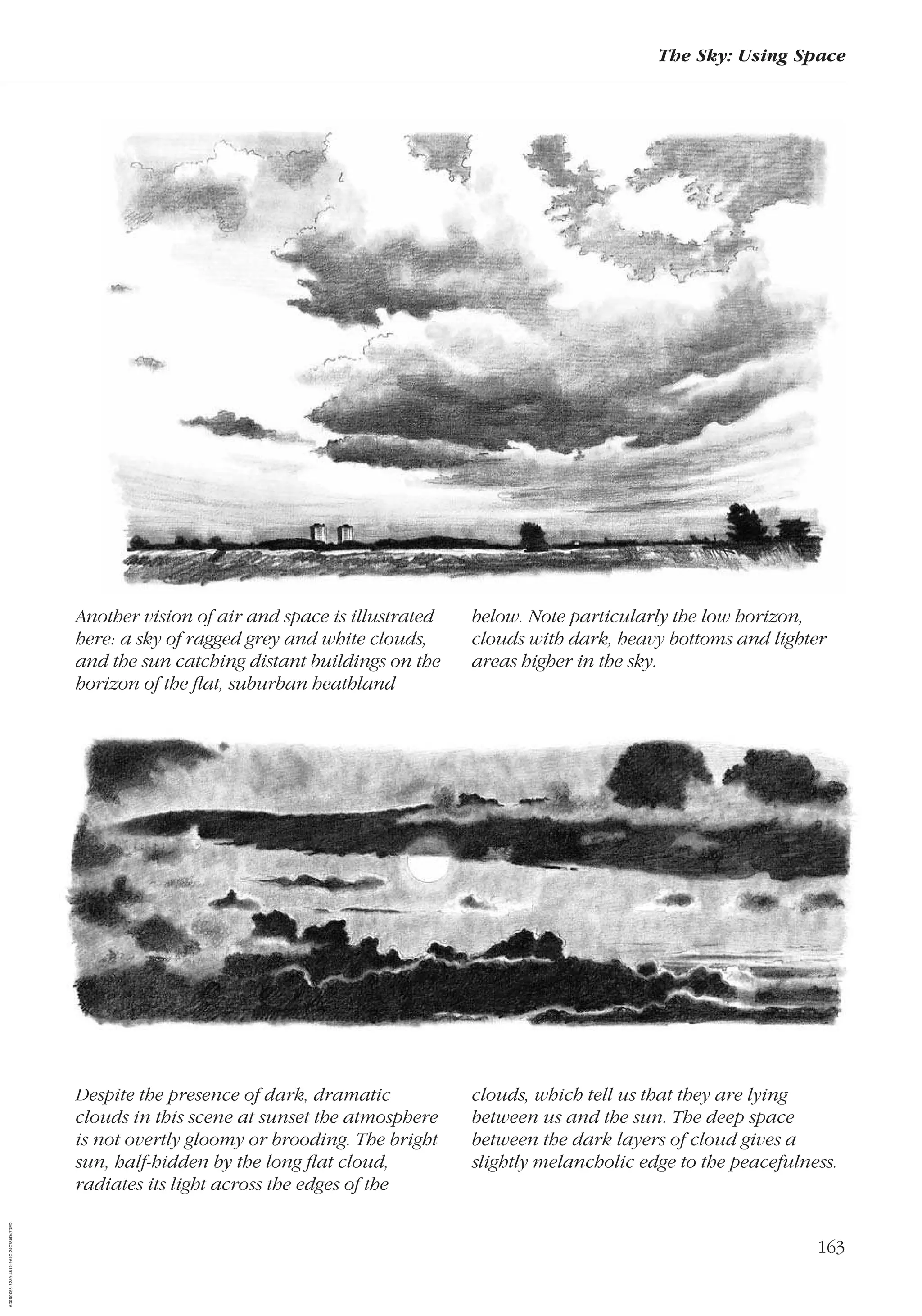 163
The Sky: Using Space
Despite the presence of dark, dramatic
clouds in this scene at sunset the atmosphere
is not overtly gloomy or brooding. The bright
sun, half-hidden by the long ﬂat cloud,
radiates its light across the edges of the
clouds, which tell us that they are lying
between us and the sun. The deep space
between the dark layers of cloud gives a
slightly melancholic edge to the peacefulness.
Another vision of air and space is illustrated
here: a sky of ragged grey and white clouds,
and the sun catching distant buildings on the
horizon of the ﬂat, suburban heathland
below. Note particularly the low horizon,
clouds with dark, heavy bottoms and lighter
areas higher in the sky.
AD0D0C58-52A9-4510-9A1C-24C780D47DED
 