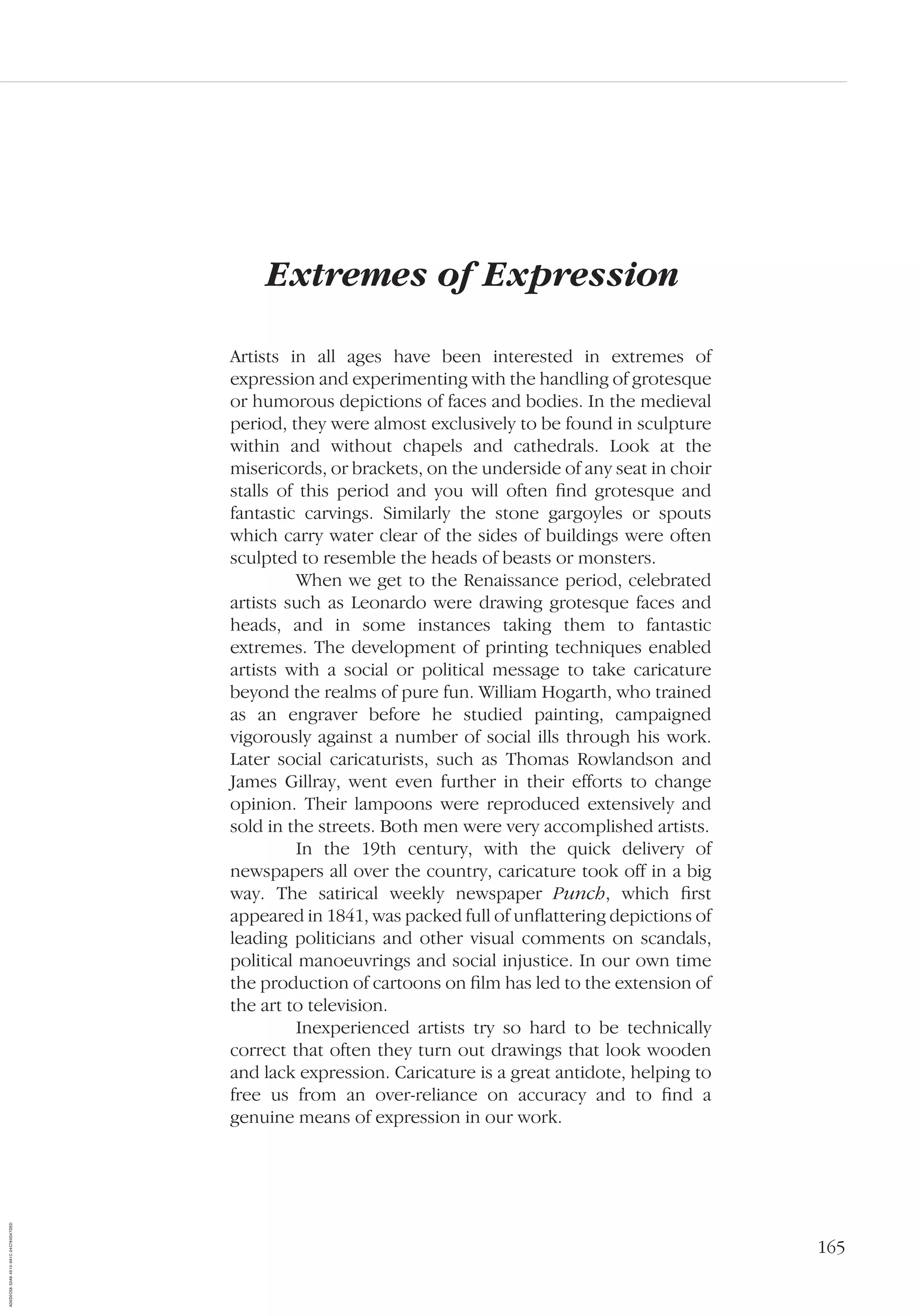 165
Extremes of Expression
Artists in all ages have been interested in extremes of
expression and experimenting with the handling of grotesque
or humorous depictions of faces and bodies. In the medieval
period, they were almost exclusively to be found in sculpture
within and without chapels and cathedrals. Look at the
misericords, or brackets, on the underside of any seat in choir
stalls of this period and you will often ﬁnd grotesque and
fantastic carvings. Similarly the stone gargoyles or spouts
which carry water clear of the sides of buildings were often
sculpted to resemble the heads of beasts or monsters.
When we get to the Renaissance period, celebrated
artists such as Leonardo were drawing grotesque faces and
heads, and in some instances taking them to fantastic
extremes. The development of printing techniques enabled
artists with a social or political message to take caricature
beyond the realms of pure fun. William Hogarth, who trained
as an engraver before he studied painting, campaigned
vigorously against a number of social ills through his work.
Later social caricaturists, such as Thomas Rowlandson and
James Gillray, went even further in their efforts to change
opinion. Their lampoons were reproduced extensively and
sold in the streets. Both men were very accomplished artists.
In the 19th century, with the quick delivery of
newspapers all over the country, caricature took off in a big
way. The satirical weekly newspaper Punch, which ﬁrst
appeared in 1841, was packed full of unﬂattering depictions of
leading politicians and other visual comments on scandals,
political manoeuvrings and social injustice. In our own time
the production of cartoons on ﬁlm has led to the extension of
the art to television.
Inexperienced artists try so hard to be technically
correct that often they turn out drawings that look wooden
and lack expression. Caricature is a great antidote, helping to
free us from an over-reliance on accuracy and to ﬁnd a
genuine means of expression in our work.
AD0D0C58-52A9-4510-9A1C-24C780D47DED
 