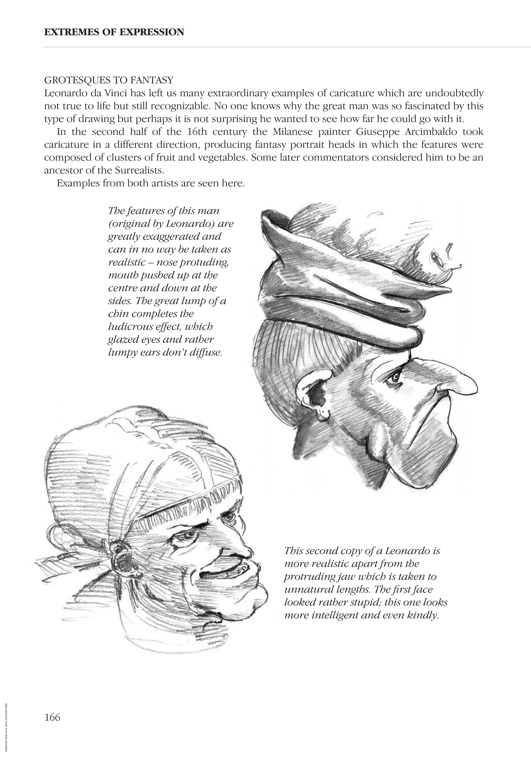 166
GROTESQUES TO FANTASY
Leonardo da Vinci has left us many extraordinary examples of caricature which are undoubtedly
not true to life but still recognizable. No one knows why the great man was so fascinated by this
type of drawing but perhaps it is not surprising he wanted to see how far he could go with it.
In the second half of the 16th century the Milanese painter Giuseppe Arcimbaldo took
caricature in a different direction, producing fantasy portrait heads in which the features were
composed of clusters of fruit and vegetables. Some later commentators considered him to be an
ancestor of the Surrealists.
Examples from both artists are seen here.
EXTREMES OF EXPRESSION
This second copy of a Leonardo is
more realistic apart from the
protruding jaw which is taken to
unnatural lengths. The ﬁrst face
looked rather stupid; this one looks
more intelligent and even kindly.
The features of this man
(original by Leonardo) are
greatly exaggerated and
can in no way be taken as
realistic – nose protuding,
mouth pushed up at the
centre and down at the
sides. The great lump of a
chin completes the
ludicrous effect, which
glazed eyes and rather
lumpy ears don’t diffuse.
AD0D0C58-52A9-4510-9A1C-24C780D47DED
 