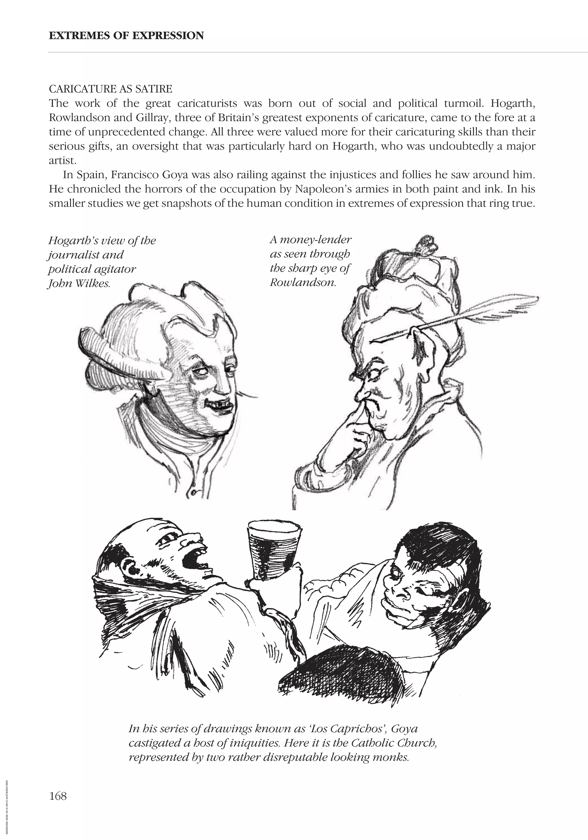 168
CARICATURE AS SATIRE
The work of the great caricaturists was born out of social and political turmoil. Hogarth,
Rowlandson and Gillray, three of Britain’s greatest exponents of caricature, came to the fore at a
time of unprecedented change. All three were valued more for their caricaturing skills than their
serious gifts, an oversight that was particularly hard on Hogarth, who was undoubtedly a major
artist.
In Spain, Francisco Goya was also railing against the injustices and follies he saw around him.
He chronicled the horrors of the occupation by Napoleon’s armies in both paint and ink. In his
smaller studies we get snapshots of the human condition in extremes of expression that ring true.
EXTREMES OF EXPRESSION
A money-lender
as seen through
the sharp eye of
Rowlandson.
In his series of drawings known as ‘Los Caprichos’, Goya
castigated a host of iniquities. Here it is the Catholic Church,
represented by two rather disreputable looking monks.
Hogarth’s view of the
journalist and
political agitator
John Wilkes.
AD0D0C58-52A9-4510-9A1C-24C780D47DED
 