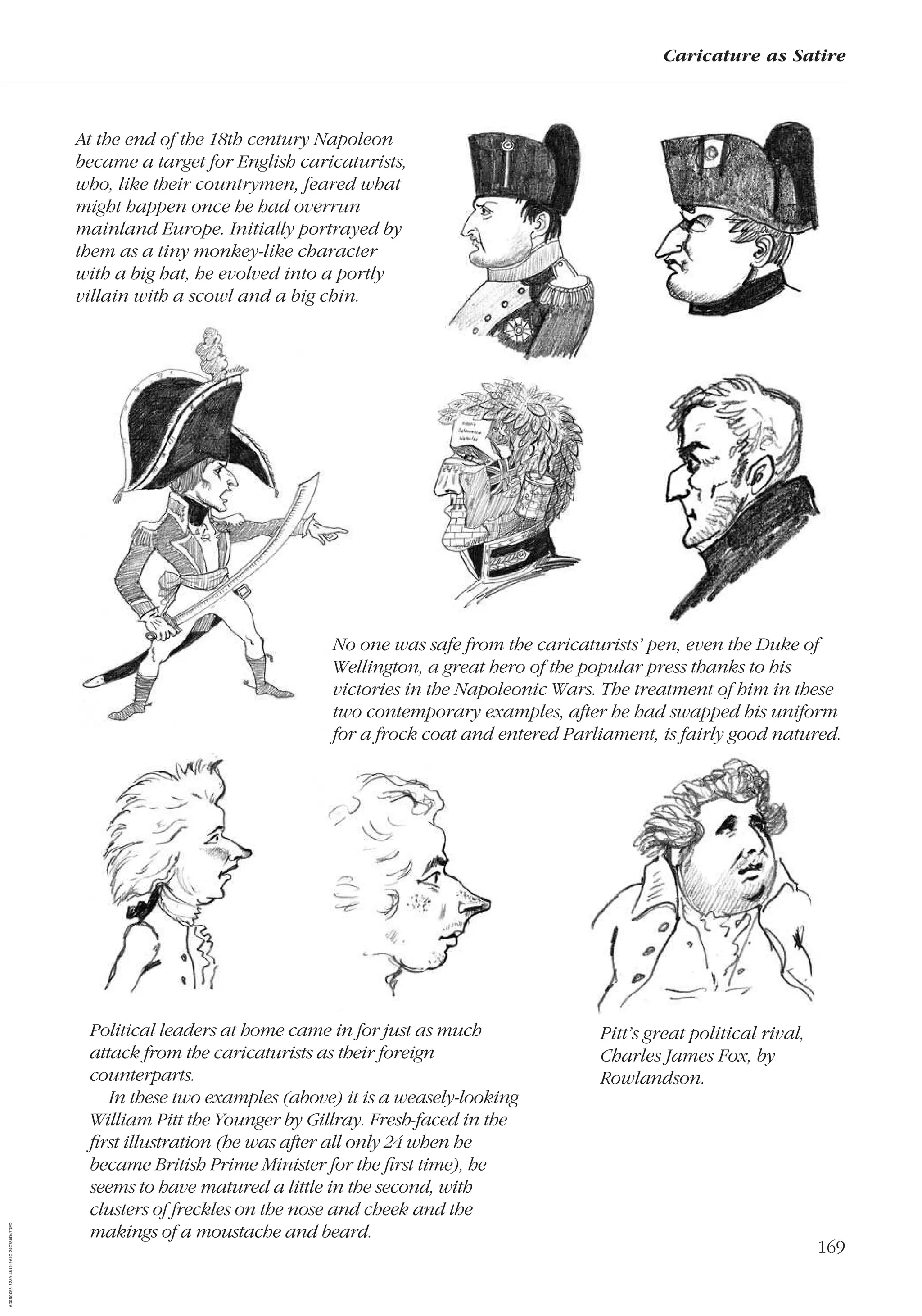 169
Caricature as Satire
No one was safe from the caricaturists’ pen, even the Duke of
Wellington, a great hero of the popular press thanks to his
victories in the Napoleonic Wars. The treatment of him in these
two contemporary examples, after he had swapped his uniform
for a frock coat and entered Parliament, is fairly good natured.
Political leaders at home came in for just as much
attack from the caricaturists as their foreign
counterparts.
In these two examples (above) it is a weasely-looking
William Pitt the Younger by Gillray. Fresh-faced in the
ﬁrst illustration (he was after all only 24 when he
became British Prime Minister for the ﬁrst time), he
seems to have matured a little in the second, with
clusters of freckles on the nose and cheek and the
makings of a moustache and beard.
At the end of the 18th century Napoleon
became a target for English caricaturists,
who, like their countrymen, feared what
might happen once he had overrun
mainland Europe. Initially portrayed by
them as a tiny monkey-like character
with a big hat, he evolved into a portly
villain with a scowl and a big chin.
Pitt’s great political rival,
Charles James Fox, by
Rowlandson.
AD0D0C58-52A9-4510-9A1C-24C780D47DED
 