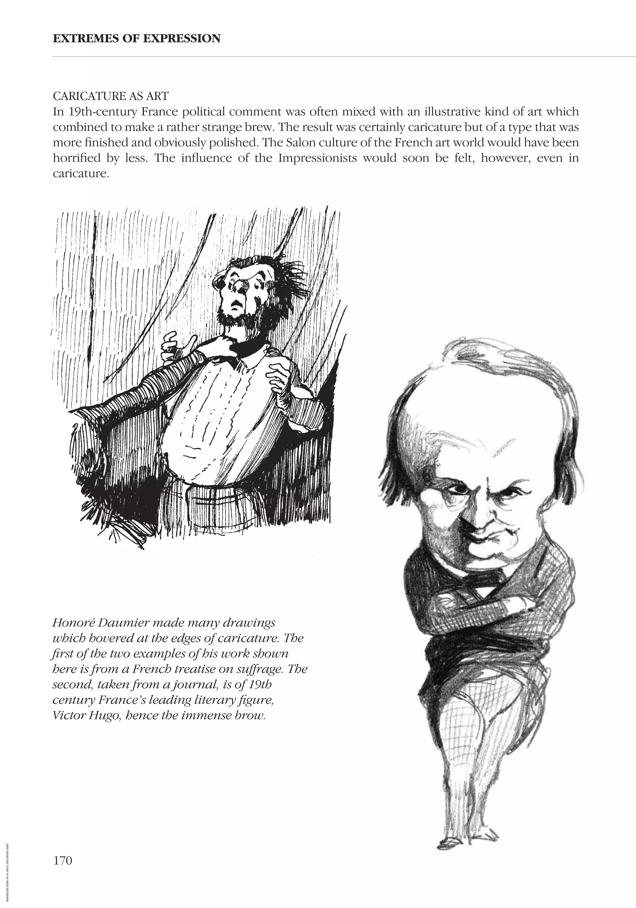 170
CARICATURE AS ART
In 19th-century France political comment was often mixed with an illustrative kind of art which
combined to make a rather strange brew. The result was certainly caricature but of a type that was
more ﬁnished and obviously polished. The Salon culture of the French art world would have been
horriﬁed by less. The inﬂuence of the Impressionists would soon be felt, however, even in
caricature.
EXTREMES OF EXPRESSION
Honoré Daumier made many drawings
which hovered at the edges of caricature. The
ﬁrst of the two examples of his work shown
here is from a French treatise on suffrage. The
second, taken from a journal, is of 19th
century France’s leading literary ﬁgure,
Victor Hugo, hence the immense brow.
AD0D0C58-52A9-4510-9A1C-24C780D47DED
 
