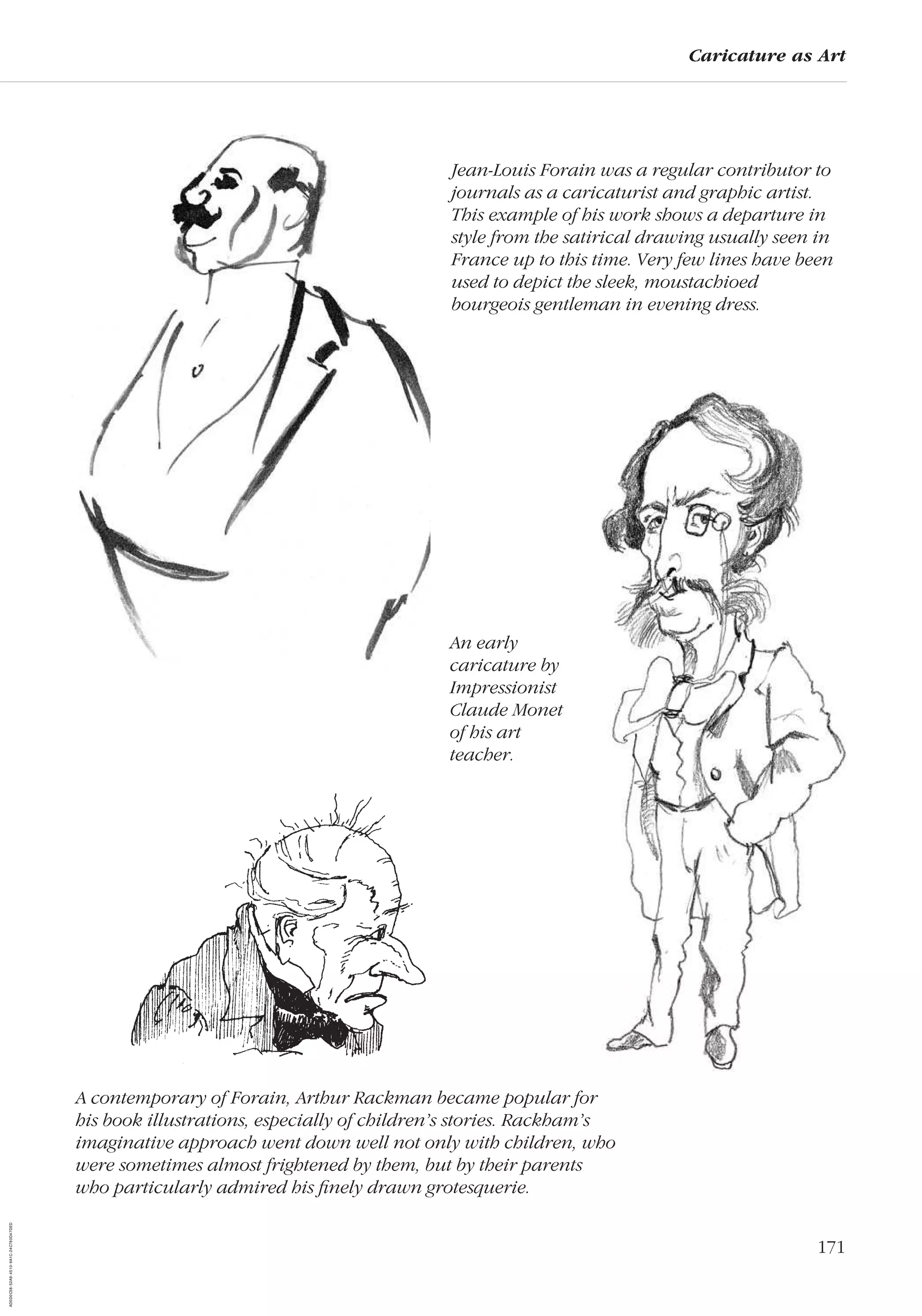 171
Caricature as Art
Jean-Louis Forain was a regular contributor to
journals as a caricaturist and graphic artist.
This example of his work shows a departure in
style from the satirical drawing usually seen in
France up to this time. Very few lines have been
used to depict the sleek, moustachioed
bourgeois gentleman in evening dress.
A contemporary of Forain, Arthur Rackman became popular for
his book illustrations, especially of children’s stories. Rackham’s
imaginative approach went down well not only with children, who
were sometimes almost frightened by them, but by their parents
who particularly admired his ﬁnely drawn grotesquerie.
An early
caricature by
Impressionist
Claude Monet
of his art
teacher.
AD0D0C58-52A9-4510-9A1C-24C780D47DED
 