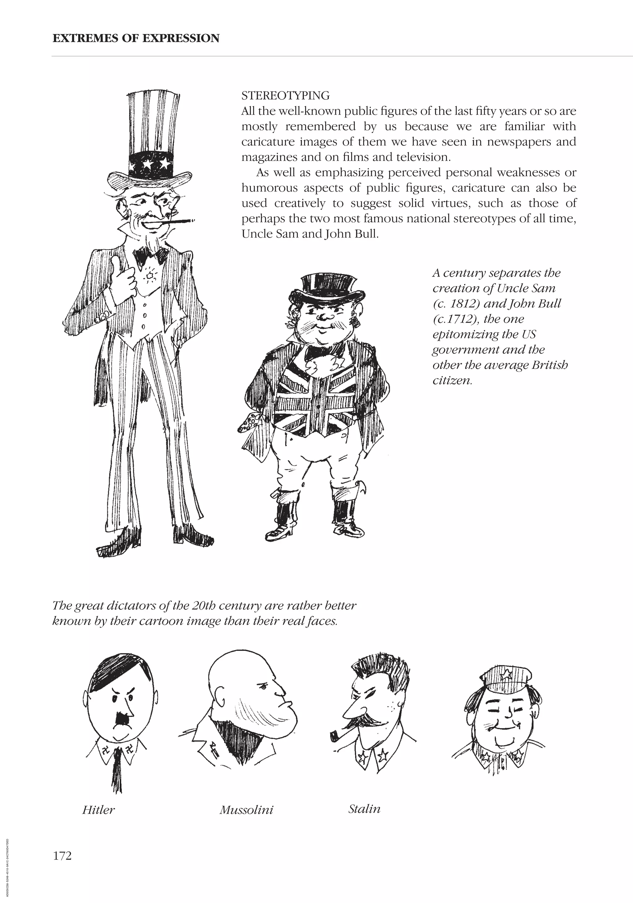 172
EXTREMES OF EXPRESSION
STEREOTYPING
All the well-known public ﬁgures of the last ﬁfty years or so are
mostly remembered by us because we are familiar with
caricature images of them we have seen in newspapers and
magazines and on ﬁlms and television.
As well as emphasizing perceived personal weaknesses or
humorous aspects of public ﬁgures, caricature can also be
used creatively to suggest solid virtues, such as those of
perhaps the two most famous national stereotypes of all time,
Uncle Sam and John Bull.
A century separates the
creation of Uncle Sam
(c. 1812) and John Bull
(c.1712), the one
epitomizing the US
government and the
other the average British
citizen.
The great dictators of the 20th century are rather better
known by their cartoon image than their real faces.
Hitler Mussolini Stalin
AD0D0C58-52A9-4510-9A1C-24C780D47DED
 