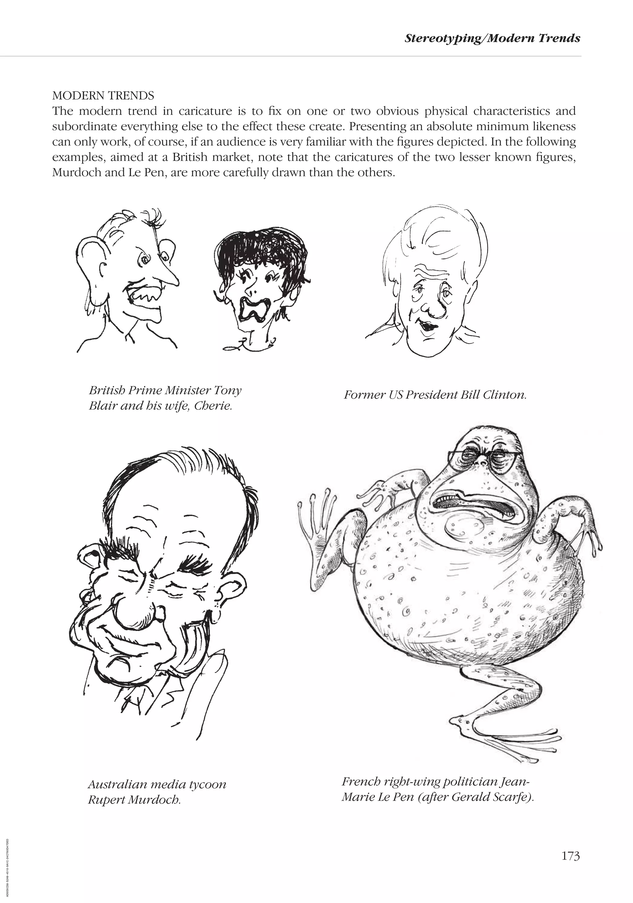 173
Stereotyping/Modern Trends
MODERN TRENDS
The modern trend in caricature is to ﬁx on one or two obvious physical characteristics and
subordinate everything else to the effect these create. Presenting an absolute minimum likeness
can only work, of course, if an audience is very familiar with the ﬁgures depicted. In the following
examples, aimed at a British market, note that the caricatures of the two lesser known ﬁgures,
Murdoch and Le Pen, are more carefully drawn than the others.
Australian media tycoon
Rupert Murdoch.
British Prime Minister Tony
Blair and his wife, Cherie.
Former US President Bill Clinton.
French right-wing politician Jean-
Marie Le Pen (after Gerald Scarfe).
AD0D0C58-52A9-4510-9A1C-24C780D47DED
 