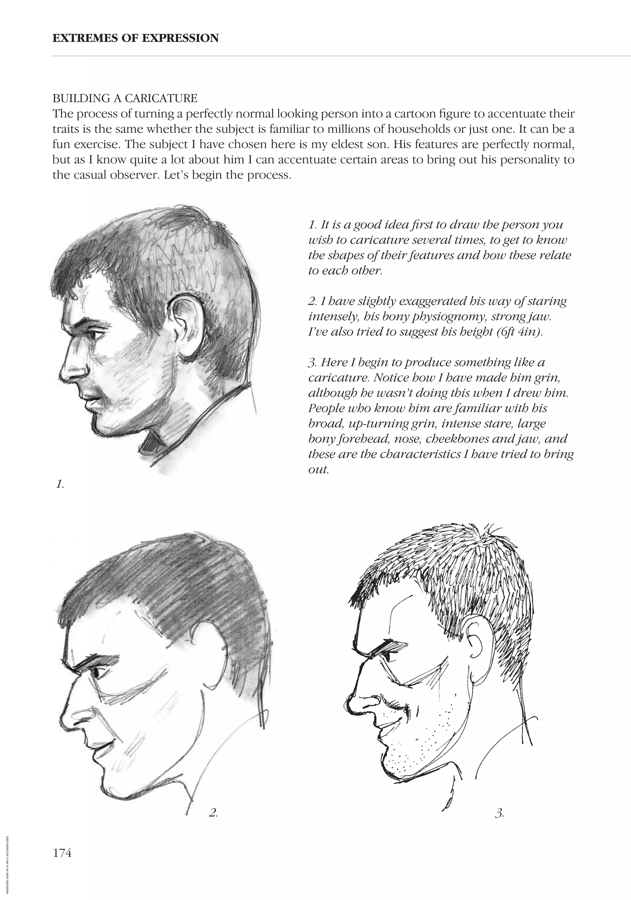174
EXTREMES OF EXPRESSION
1. It is a good idea ﬁrst to draw the person you
wish to caricature several times, to get to know
the shapes of their features and how these relate
to each other.
2. I have slightly exaggerated his way of staring
intensely, his bony physiognomy, strong jaw.
I’ve also tried to suggest his height (6ft 4in).
3. Here I begin to produce something like a
caricature. Notice how I have made him grin,
although he wasn’t doing this when I drew him.
People who know him are familiar with his
broad, up-turning grin, intense stare, large
bony forehead, nose, cheekbones and jaw, and
these are the characteristics I have tried to bring
out.
BUILDING A CARICATURE
The process of turning a perfectly normal looking person into a cartoon ﬁgure to accentuate their
traits is the same whether the subject is familiar to millions of households or just one. It can be a
fun exercise. The subject I have chosen here is my eldest son. His features are perfectly normal,
but as I know quite a lot about him I can accentuate certain areas to bring out his personality to
the casual observer. Let’s begin the process.
2.
1.
3.
AD0D0C58-52A9-4510-9A1C-24C780D47DED
 