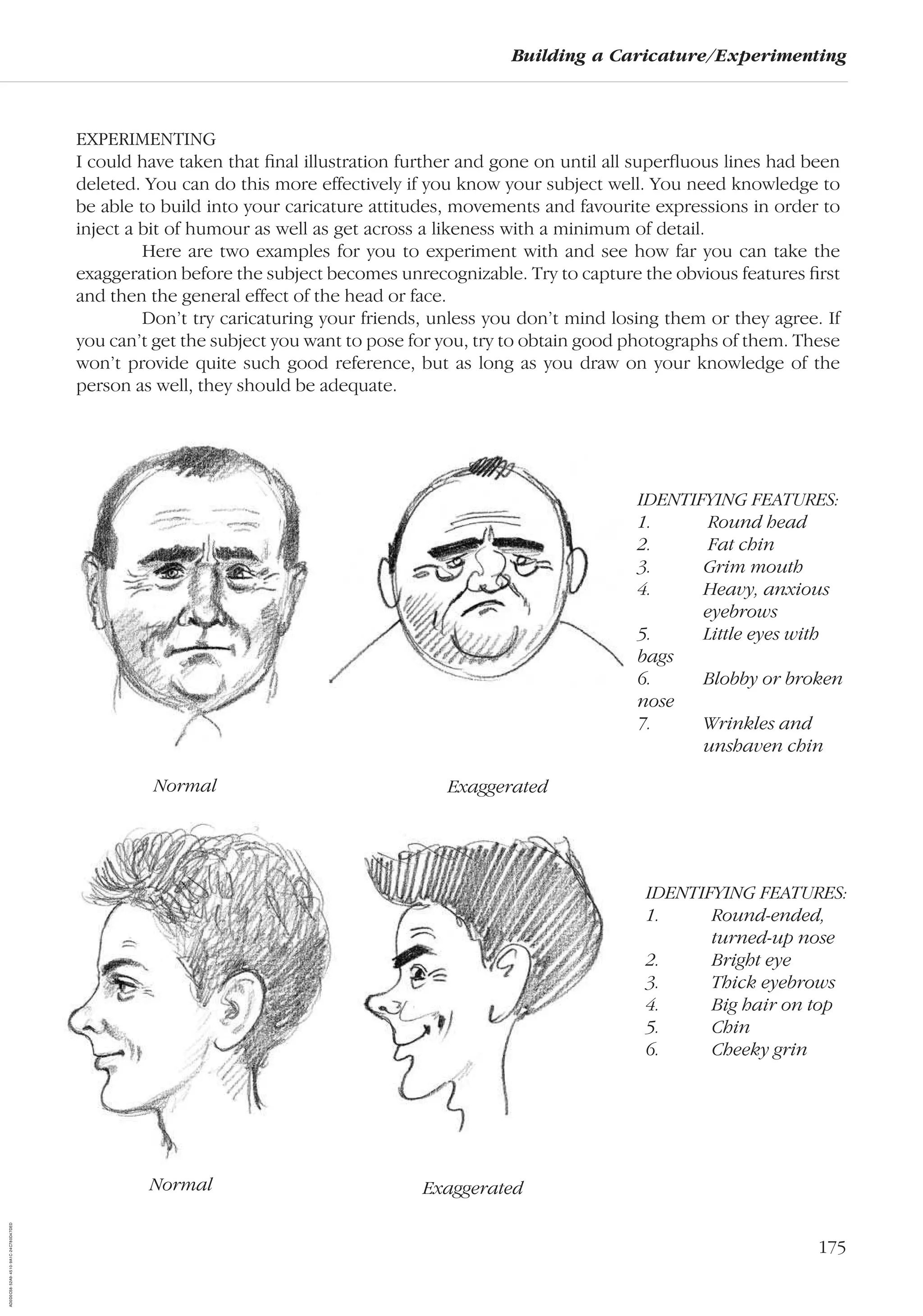 175
Building a Caricature/Experimenting
EXPERIMENTING
I could have taken that ﬁnal illustration further and gone on until all superﬂuous lines had been
deleted. You can do this more effectively if you know your subject well. You need knowledge to
be able to build into your caricature attitudes, movements and favourite expressions in order to
inject a bit of humour as well as get across a likeness with a minimum of detail.
Here are two examples for you to experiment with and see how far you can take the
exaggeration before the subject becomes unrecognizable. Try to capture the obvious features ﬁrst
and then the general effect of the head or face.
Don’t try caricaturing your friends, unless you don’t mind losing them or they agree. If
you can’t get the subject you want to pose for you, try to obtain good photographs of them. These
won’t provide quite such good reference, but as long as you draw on your knowledge of the
person as well, they should be adequate.
IDENTIFYING FEATURES:
1. Round head
2. Fat chin
3. Grim mouth
4. Heavy, anxious
eyebrows
5. Little eyes with
bags
6. Blobby or broken
nose
7. Wrinkles and
unshaven chin
IDENTIFYING FEATURES:
1. Round-ended,
turned-up nose
2. Bright eye
3. Thick eyebrows
4. Big hair on top
5. Chin
6. Cheeky grin
Normal Exaggerated
Normal Exaggerated
AD0D0C58-52A9-4510-9A1C-24C780D47DED
 