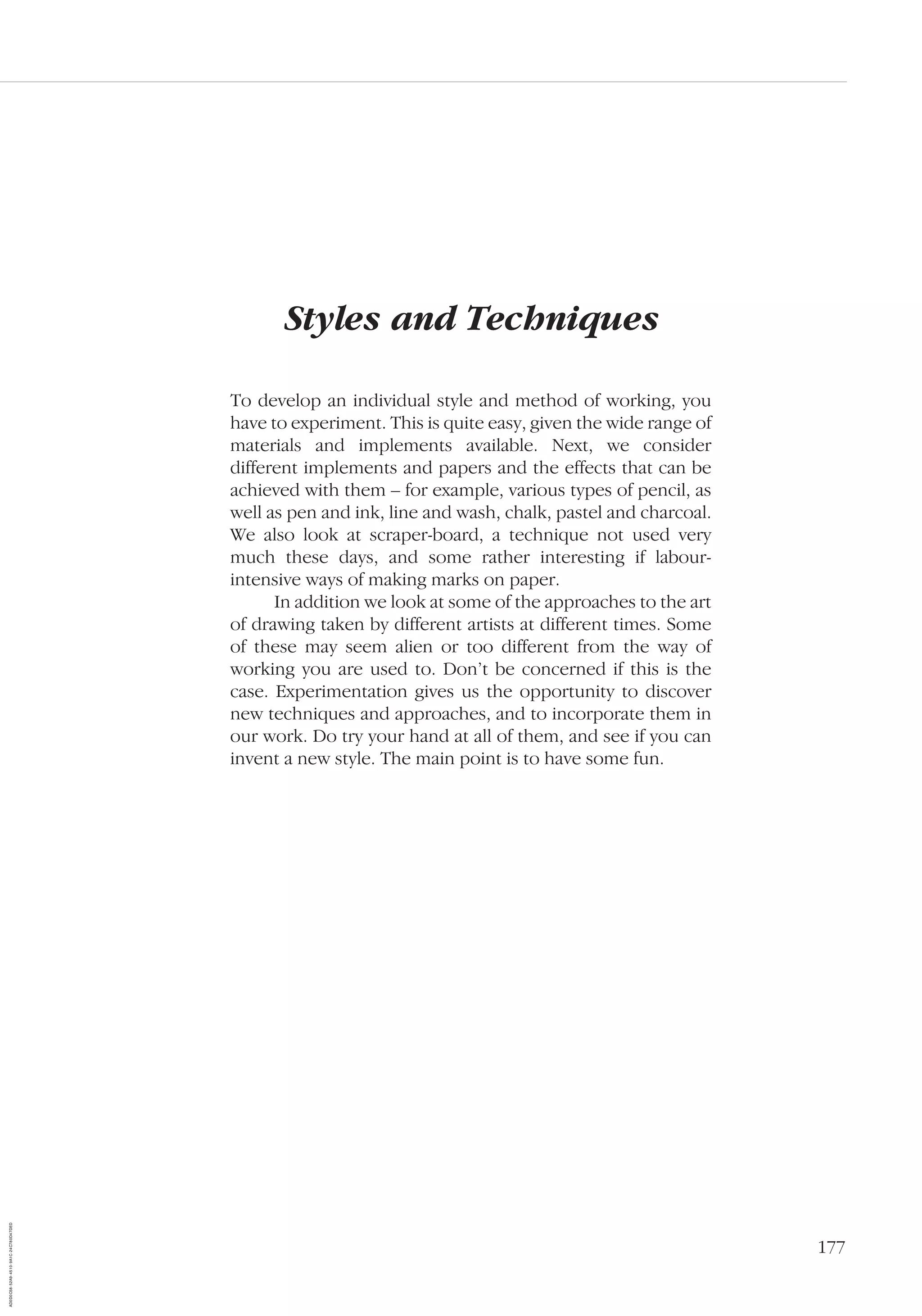 177
Styles and Techniques
To develop an individual style and method of working, you
have to experiment. This is quite easy, given the wide range of
materials and implements available. Next, we consider
different implements and papers and the effects that can be
achieved with them – for example, various types of pencil, as
well as pen and ink, line and wash, chalk, pastel and charcoal.
We also look at scraper-board, a technique not used very
much these days, and some rather interesting if labour-
intensive ways of making marks on paper.
In addition we look at some of the approaches to the art
of drawing taken by different artists at different times. Some
of these may seem alien or too different from the way of
working you are used to. Don’t be concerned if this is the
case. Experimentation gives us the opportunity to discover
new techniques and approaches, and to incorporate them in
our work. Do try your hand at all of them, and see if you can
invent a new style. The main point is to have some fun.
AD0D0C58-52A9-4510-9A1C-24C780D47DED
 