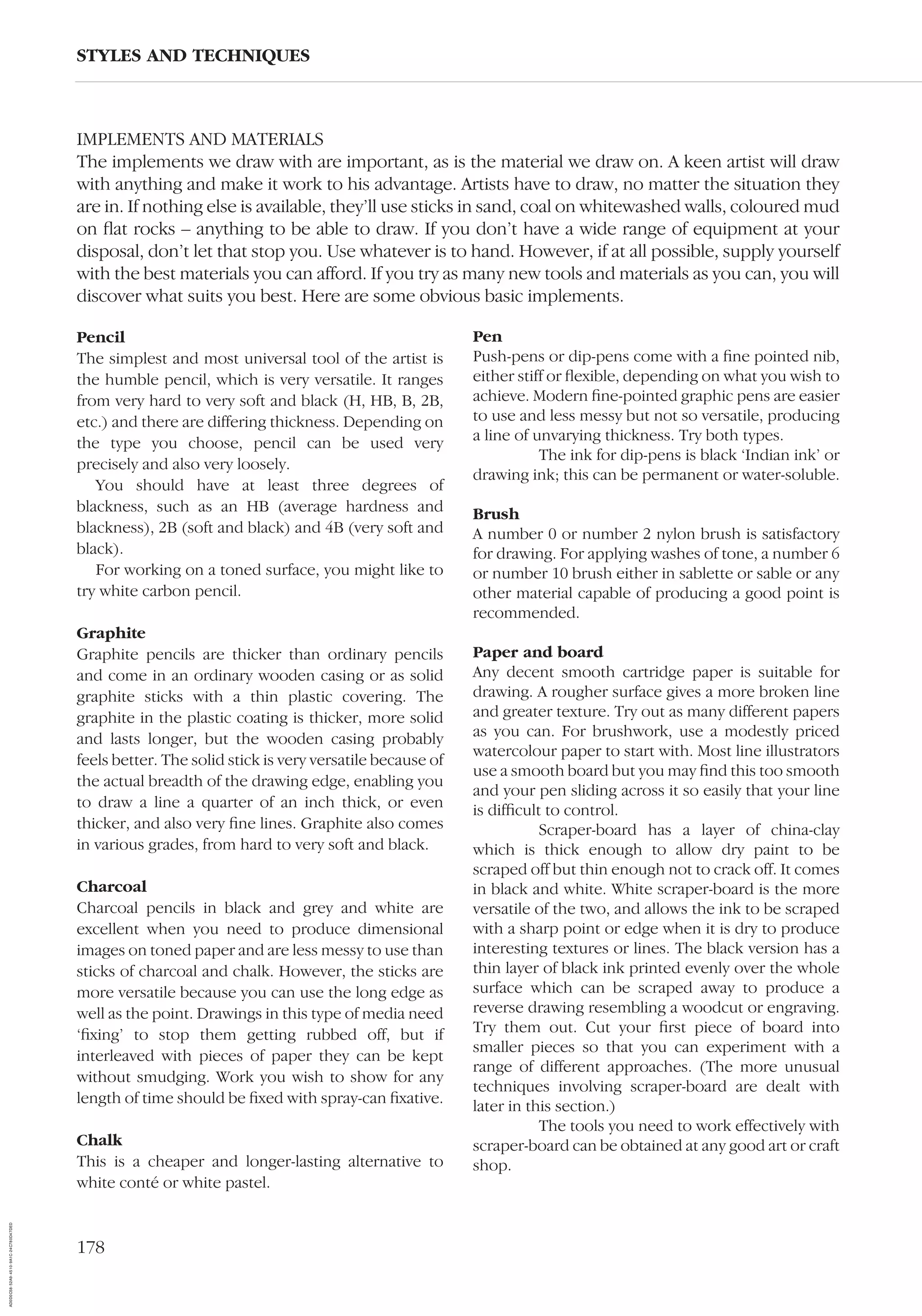 178
IMPLEMENTS AND MATERIALS
The implements we draw with are important, as is the material we draw on. A keen artist will draw
with anything and make it work to his advantage. Artists have to draw, no matter the situation they
are in. If nothing else is available, they’ll use sticks in sand, coal on whitewashed walls, coloured mud
on ﬂat rocks – anything to be able to draw. If you don’t have a wide range of equipment at your
disposal, don’t let that stop you. Use whatever is to hand. However, if at all possible, supply yourself
with the best materials you can afford. If you try as many new tools and materials as you can, you will
discover what suits you best. Here are some obvious basic implements.
STYLES AND TECHNIQUES
Pencil
The simplest and most universal tool of the artist is
the humble pencil, which is very versatile. It ranges
from very hard to very soft and black (H, HB, B, 2B,
etc.) and there are differing thickness. Depending on
the type you choose, pencil can be used very
precisely and also very loosely.
You should have at least three degrees of
blackness, such as an HB (average hardness and
blackness), 2B (soft and black) and 4B (very soft and
black).
For working on a toned surface, you might like to
try white carbon pencil.
Graphite
Graphite pencils are thicker than ordinary pencils
and come in an ordinary wooden casing or as solid
graphite sticks with a thin plastic covering. The
graphite in the plastic coating is thicker, more solid
and lasts longer, but the wooden casing probably
feels better. The solid stick is very versatile because of
the actual breadth of the drawing edge, enabling you
to draw a line a quarter of an inch thick, or even
thicker, and also very ﬁne lines. Graphite also comes
in various grades, from hard to very soft and black.
Charcoal
Charcoal pencils in black and grey and white are
excellent when you need to produce dimensional
images on toned paper and are less messy to use than
sticks of charcoal and chalk. However, the sticks are
more versatile because you can use the long edge as
well as the point. Drawings in this type of media need
‘ﬁxing’ to stop them getting rubbed off, but if
interleaved with pieces of paper they can be kept
without smudging. Work you wish to show for any
length of time should be ﬁxed with spray-can ﬁxative.
Chalk
This is a cheaper and longer-lasting alternative to
white conté or white pastel.
Pen
Push-pens or dip-pens come with a ﬁne pointed nib,
either stiff or ﬂexible, depending on what you wish to
achieve. Modern ﬁne-pointed graphic pens are easier
to use and less messy but not so versatile, producing
a line of unvarying thickness. Try both types.
The ink for dip-pens is black ‘Indian ink’ or
drawing ink; this can be permanent or water-soluble.
Brush
A number 0 or number 2 nylon brush is satisfactory
for drawing. For applying washes of tone, a number 6
or number 10 brush either in sablette or sable or any
other material capable of producing a good point is
recommended.
Paper and board
Any decent smooth cartridge paper is suitable for
drawing. A rougher surface gives a more broken line
and greater texture. Try out as many different papers
as you can. For brushwork, use a modestly priced
watercolour paper to start with. Most line illustrators
use a smooth board but you may ﬁnd this too smooth
and your pen sliding across it so easily that your line
is difﬁcult to control.
Scraper-board has a layer of china-clay
which is thick enough to allow dry paint to be
scraped off but thin enough not to crack off. It comes
in black and white. White scraper-board is the more
versatile of the two, and allows the ink to be scraped
with a sharp point or edge when it is dry to produce
interesting textures or lines. The black version has a
thin layer of black ink printed evenly over the whole
surface which can be scraped away to produce a
reverse drawing resembling a woodcut or engraving.
Try them out. Cut your ﬁrst piece of board into
smaller pieces so that you can experiment with a
range of different approaches. (The more unusual
techniques involving scraper-board are dealt with
later in this section.)
The tools you need to work effectively with
scraper-board can be obtained at any good art or craft
shop.
AD0D0C58-52A9-4510-9A1C-24C780D47DED
 
