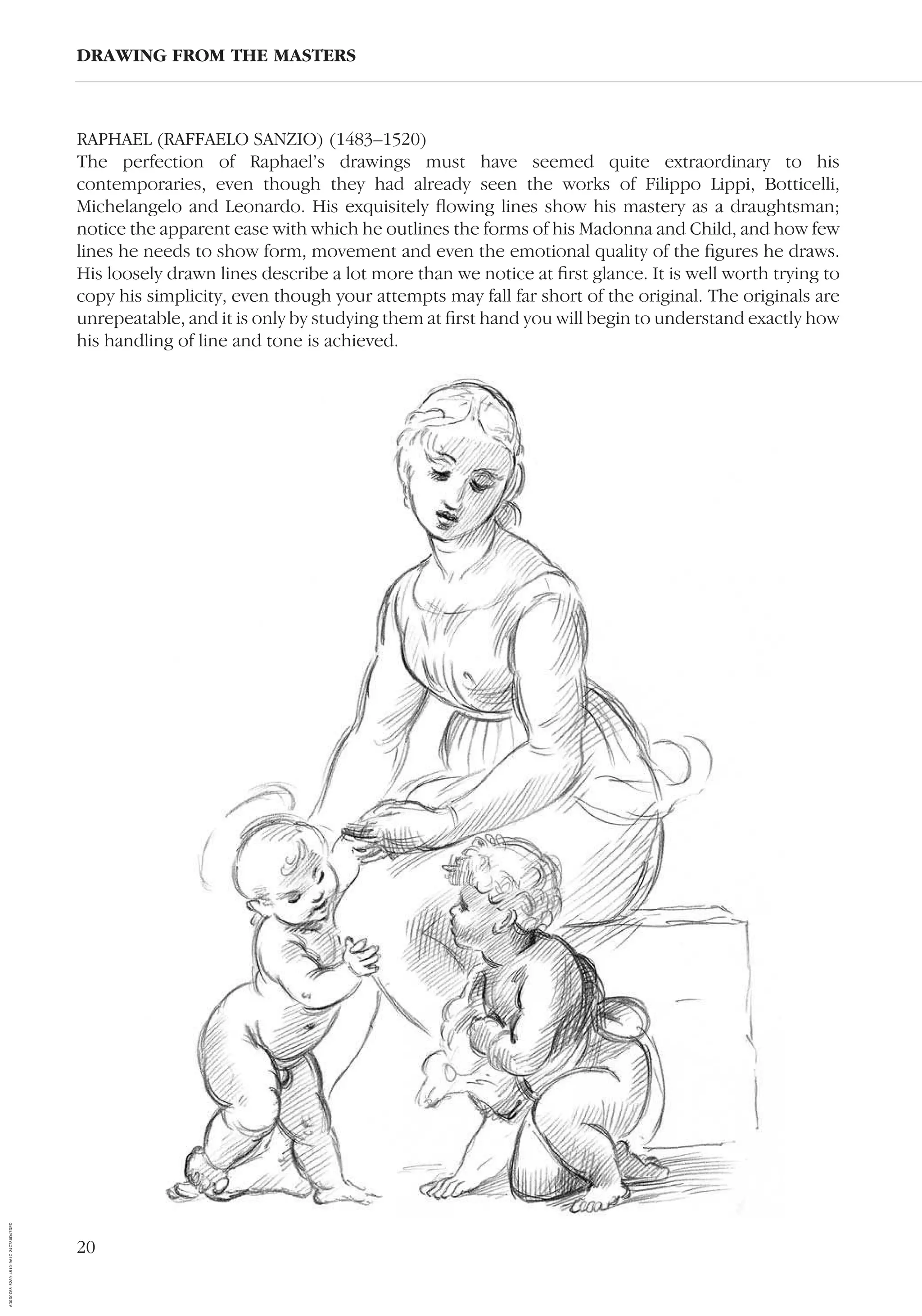 20
RAPHAEL (RAFFAELO SANZIO) (1483–1520)
The perfection of Raphael’s drawings must have seemed quite extraordinary to his
contemporaries, even though they had already seen the works of Filippo Lippi, Botticelli,
Michelangelo and Leonardo. His exquisitely ﬂowing lines show his mastery as a draughtsman;
notice the apparent ease with which he outlines the forms of his Madonna and Child, and how few
lines he needs to show form, movement and even the emotional quality of the ﬁgures he draws.
His loosely drawn lines describe a lot more than we notice at ﬁrst glance. It is well worth trying to
copy his simplicity, even though your attempts may fall far short of the original. The originals are
unrepeatable, and it is only by studying them at ﬁrst hand you will begin to understand exactly how
his handling of line and tone is achieved.
DRAWING FROM THE MASTERS
AD0D0C58-52A9-4510-9A1C-24C780D47DED
 