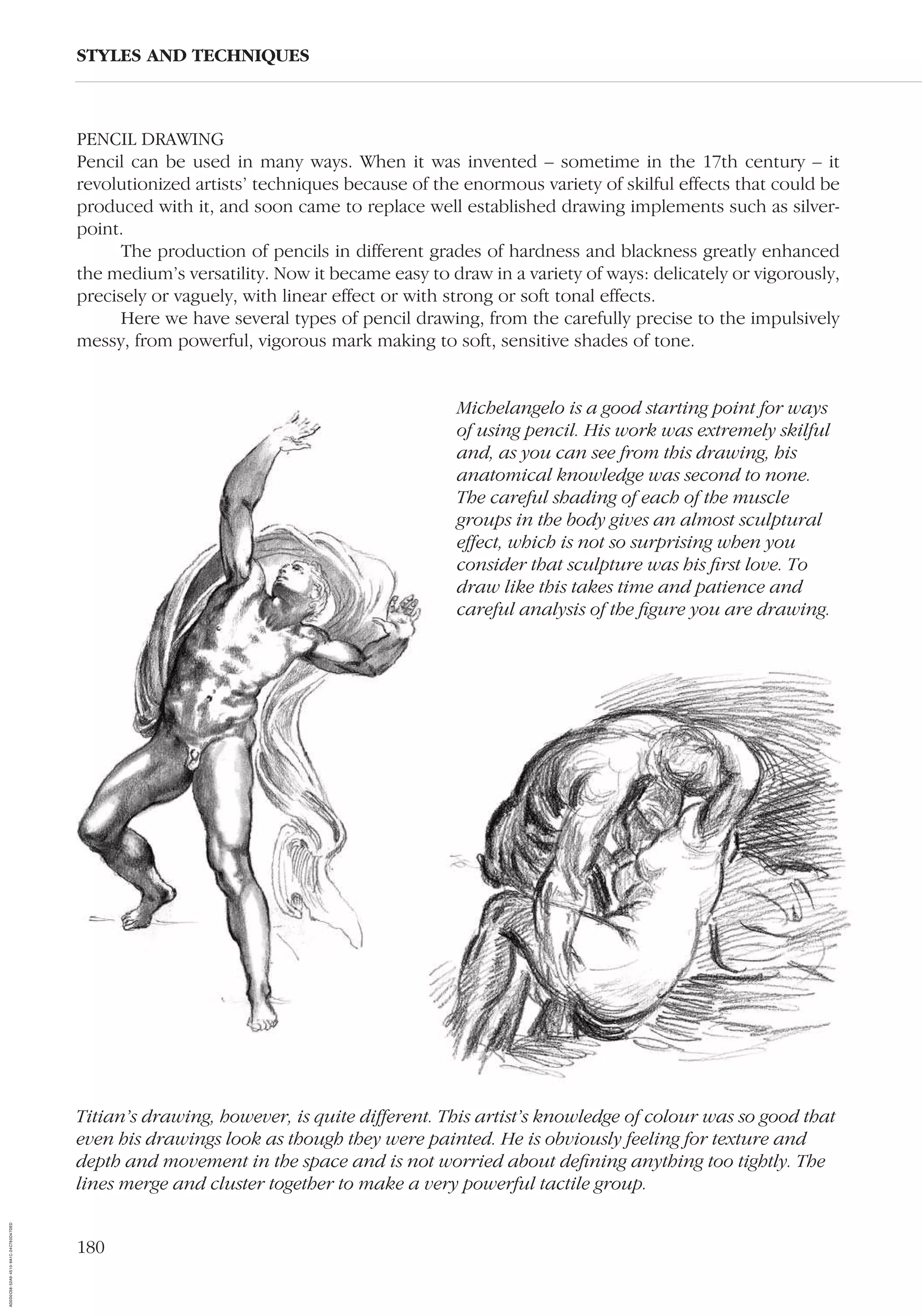 180
PENCIL DRAWING
Pencil can be used in many ways. When it was invented – sometime in the 17th century – it
revolutionized artists’ techniques because of the enormous variety of skilful effects that could be
produced with it, and soon came to replace well established drawing implements such as silver-
point.
The production of pencils in different grades of hardness and blackness greatly enhanced
the medium’s versatility. Now it became easy to draw in a variety of ways: delicately or vigorously,
precisely or vaguely, with linear effect or with strong or soft tonal effects.
Here we have several types of pencil drawing, from the carefully precise to the impulsively
messy, from powerful, vigorous mark making to soft, sensitive shades of tone.
STYLES AND TECHNIQUES
Titian’s drawing, however, is quite different. This artist’s knowledge of colour was so good that
even his drawings look as though they were painted. He is obviously feeling for texture and
depth and movement in the space and is not worried about deﬁning anything too tightly. The
lines merge and cluster together to make a very powerful tactile group.
Michelangelo is a good starting point for ways
of using pencil. His work was extremely skilful
and, as you can see from this drawing, his
anatomical knowledge was second to none.
The careful shading of each of the muscle
groups in the body gives an almost sculptural
effect, which is not so surprising when you
consider that sculpture was his ﬁrst love. To
draw like this takes time and patience and
careful analysis of the ﬁgure you are drawing.
AD0D0C58-52A9-4510-9A1C-24C780D47DED
 