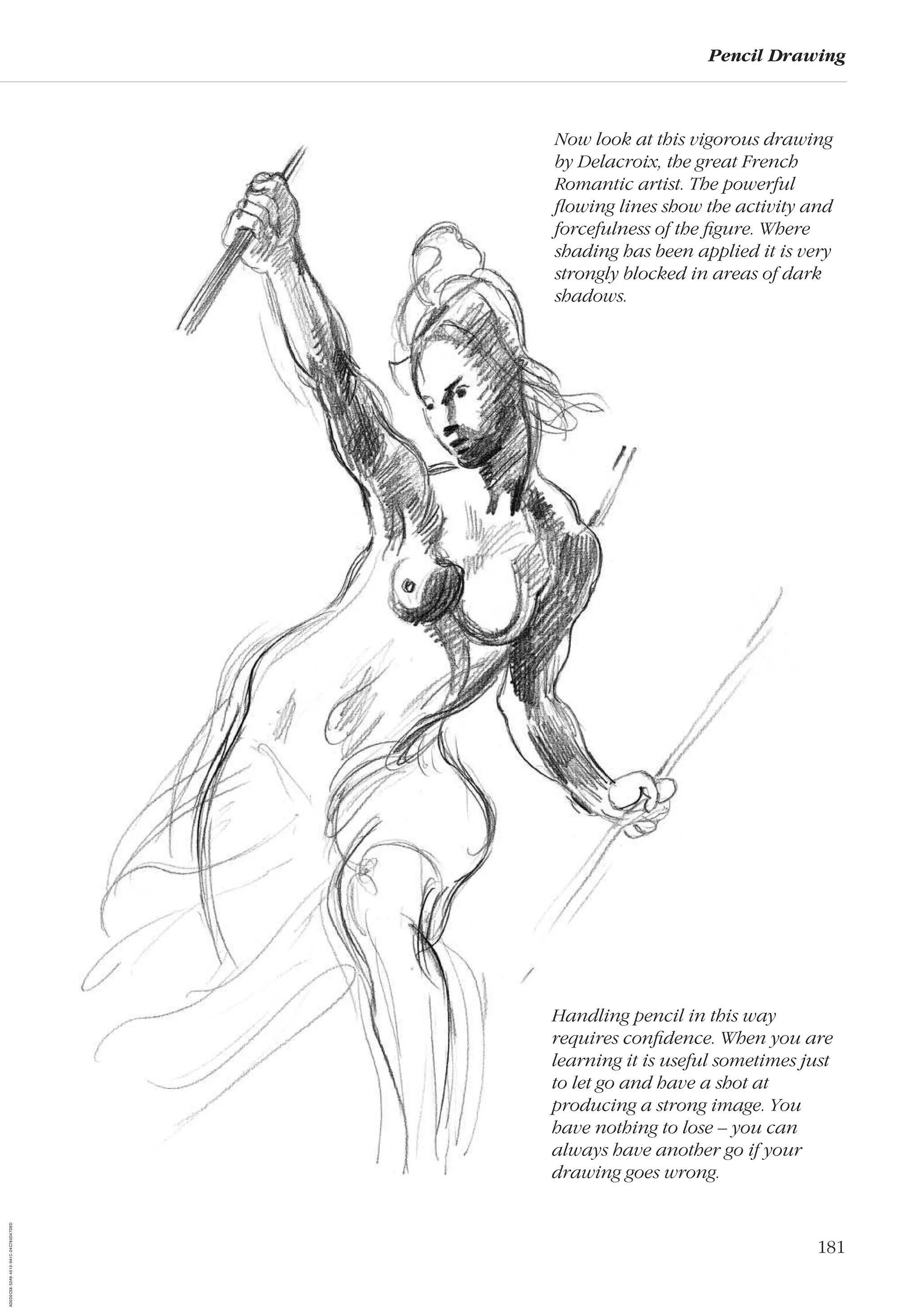 181
Pencil Drawing
Now look at this vigorous drawing
by Delacroix, the great French
Romantic artist. The powerful
ﬂowing lines show the activity and
forcefulness of the ﬁgure. Where
shading has been applied it is very
strongly blocked in areas of dark
shadows.
Handling pencil in this way
requires conﬁdence. When you are
learning it is useful sometimes just
to let go and have a shot at
producing a strong image. You
have nothing to lose – you can
always have another go if your
drawing goes wrong.
AD0D0C58-52A9-4510-9A1C-24C780D47DED
 