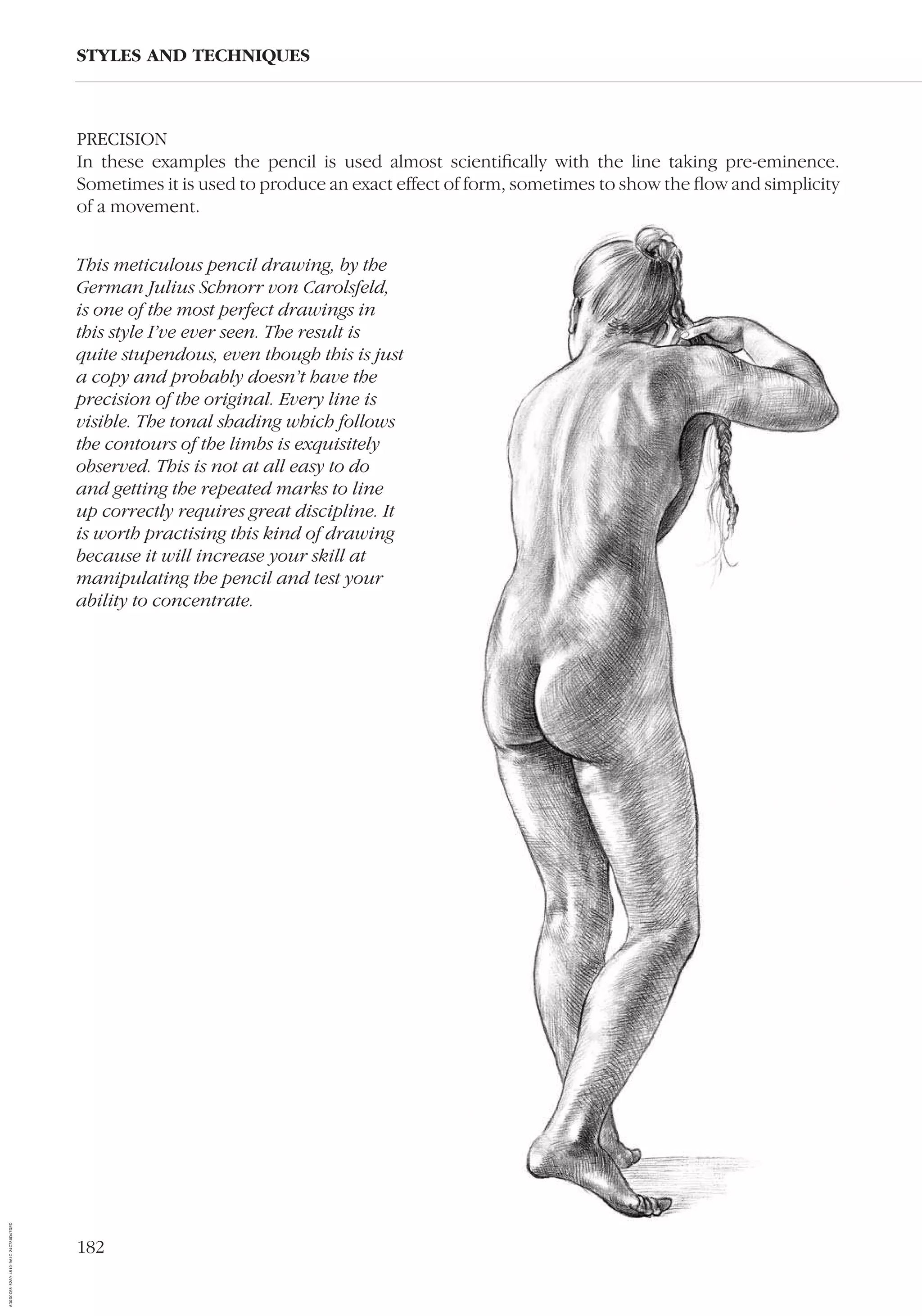 182
PRECISION
In these examples the pencil is used almost scientiﬁcally with the line taking pre-eminence.
Sometimes it is used to produce an exact effect of form, sometimes to show the ﬂow and simplicity
of a movement.
STYLES AND TECHNIQUES
This meticulous pencil drawing, by the
German Julius Schnorr von Carolsfeld,
is one of the most perfect drawings in
this style I’ve ever seen. The result is
quite stupendous, even though this is just
a copy and probably doesn’t have the
precision of the original. Every line is
visible. The tonal shading which follows
the contours of the limbs is exquisitely
observed. This is not at all easy to do
and getting the repeated marks to line
up correctly requires great discipline. It
is worth practising this kind of drawing
because it will increase your skill at
manipulating the pencil and test your
ability to concentrate.
AD0D0C58-52A9-4510-9A1C-24C780D47DED
 