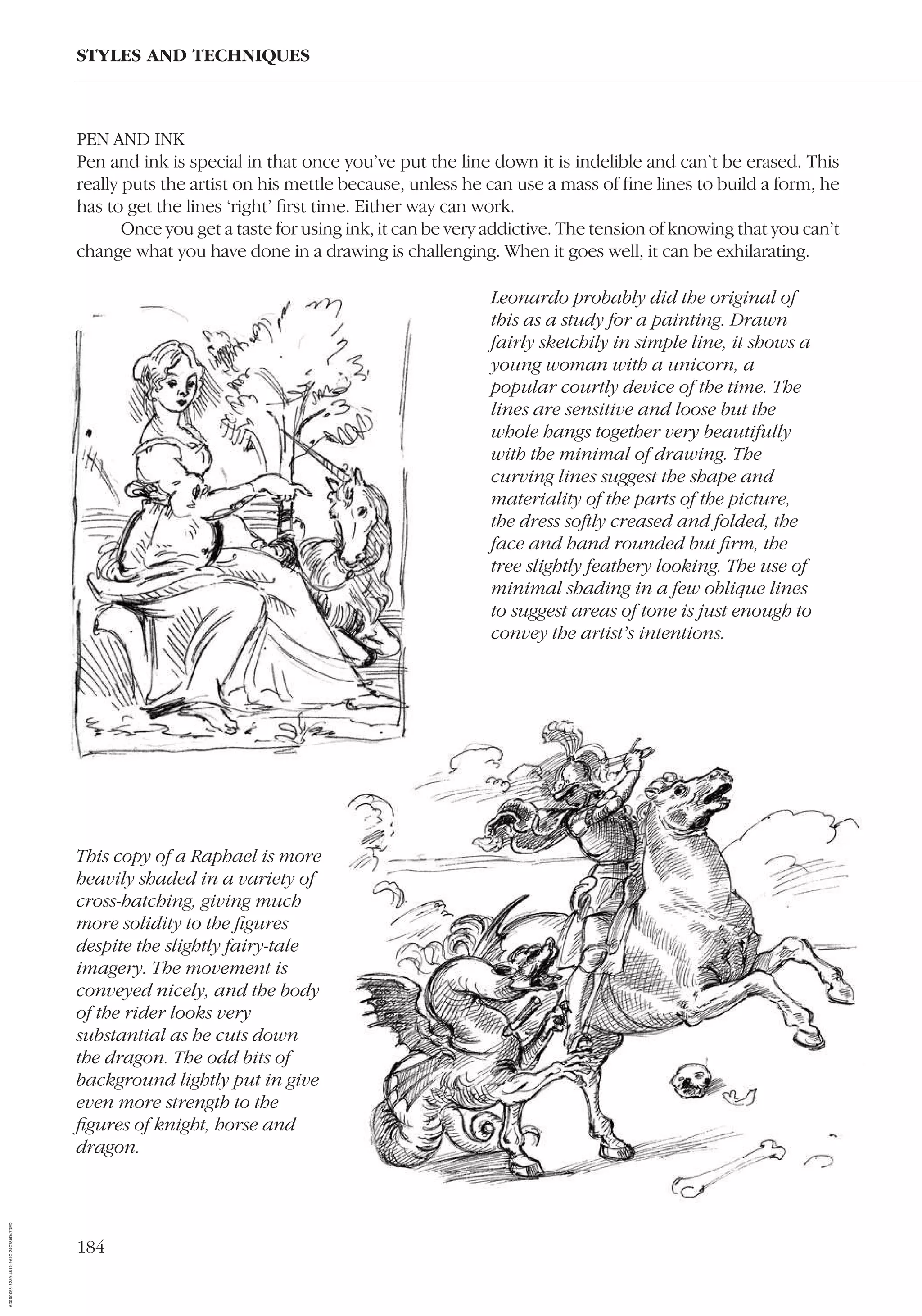 184
STYLES AND TECHNIQUES
PEN AND INK
Pen and ink is special in that once you’ve put the line down it is indelible and can’t be erased. This
really puts the artist on his mettle because, unless he can use a mass of ﬁne lines to build a form, he
has to get the lines ‘right’ ﬁrst time. Either way can work.
Once you get a taste for using ink, it can be very addictive. The tension of knowing that you can’t
change what you have done in a drawing is challenging. When it goes well, it can be exhilarating.
Leonardo probably did the original of
this as a study for a painting. Drawn
fairly sketchily in simple line, it shows a
young woman with a unicorn, a
popular courtly device of the time. The
lines are sensitive and loose but the
whole hangs together very beautifully
with the minimal of drawing. The
curving lines suggest the shape and
materiality of the parts of the picture,
the dress softly creased and folded, the
face and hand rounded but ﬁrm, the
tree slightly feathery looking. The use of
minimal shading in a few oblique lines
to suggest areas of tone is just enough to
convey the artist’s intentions.
This copy of a Raphael is more
heavily shaded in a variety of
cross-hatching, giving much
more solidity to the ﬁgures
despite the slightly fairy-tale
imagery. The movement is
conveyed nicely, and the body
of the rider looks very
substantial as he cuts down
the dragon. The odd bits of
background lightly put in give
even more strength to the
ﬁgures of knight, horse and
dragon.
AD0D0C58-52A9-4510-9A1C-24C780D47DED
 