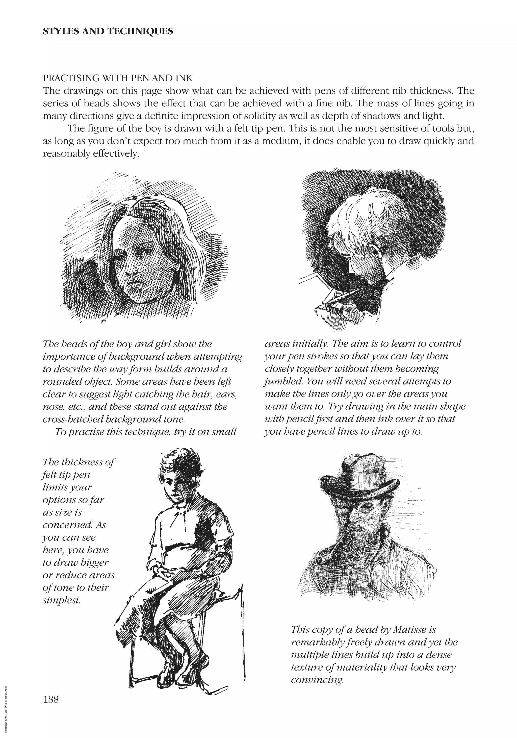PRACTISING WITH PEN AND INK
The drawings on this page show what can be achieved with pens of different nib thickness. The
series of heads shows the effect that can be achieved with a ﬁne nib. The mass of lines going in
many directions give a deﬁnite impression of solidity as well as depth of shadows and light.
The ﬁgure of the boy is drawn with a felt tip pen. This is not the most sensitive of tools but,
as long as you don’t expect too much from it as a medium, it does enable you to draw quickly and
reasonably effectively.
STYLES AND TECHNIQUES
The heads of the boy and girl show the
importance of background when attempting
to describe the way form builds around a
rounded object. Some areas have been left
clear to suggest light catching the hair, ears,
nose, etc., and these stand out against the
cross-hatched background tone.
To practise this technique, try it on small
areas initially. The aim is to learn to control
your pen strokes so that you can lay them
closely together without them becoming
jumbled. You will need several attempts to
make the lines only go over the areas you
want them to. Try drawing in the main shape
with pencil ﬁrst and then ink over it so that
you have pencil lines to draw up to.
The thickness of
felt tip pen
limits your
options so far
as size is
concerned. As
you can see
here, you have
to draw bigger
or reduce areas
of tone to their
simplest.
This copy of a head by Matisse is
remarkably freely drawn and yet the
multiple lines build up into a dense
texture of materiality that looks very
convincing.
188
AD0D0C58-52A9-4510-9A1C-24C780D47DED
 