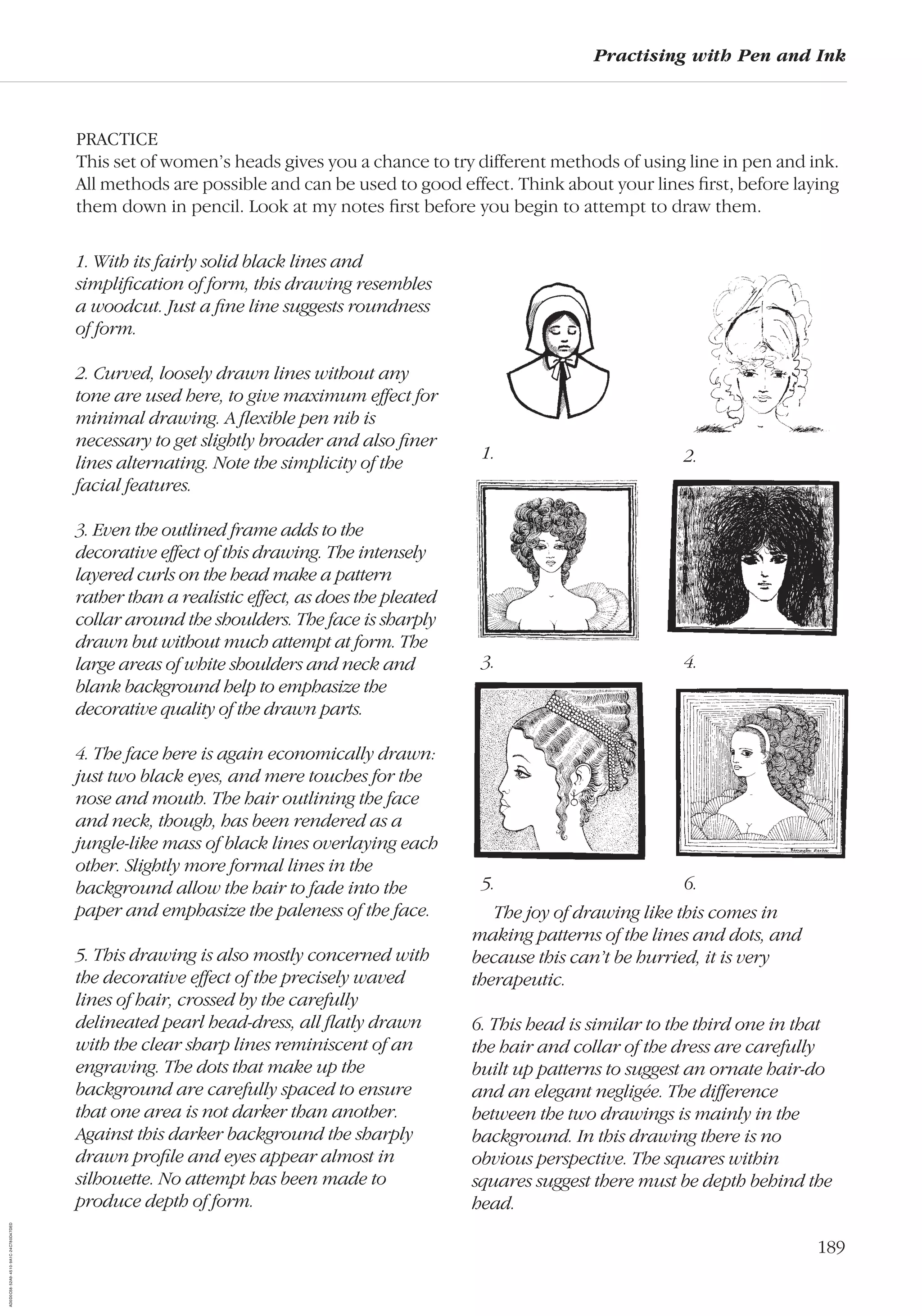 189
Practising with Pen and Ink
PRACTICE
This set of women’s heads gives you a chance to try different methods of using line in pen and ink.
All methods are possible and can be used to good effect. Think about your lines ﬁrst, before laying
them down in pencil. Look at my notes ﬁrst before you begin to attempt to draw them.
1. With its fairly solid black lines and
simpliﬁcation of form, this drawing resembles
a woodcut. Just a ﬁne line suggests roundness
of form.
2. Curved, loosely drawn lines without any
tone are used here, to give maximum effect for
minimal drawing. A ﬂexible pen nib is
necessary to get slightly broader and also ﬁner
lines alternating. Note the simplicity of the
facial features.
3. Even the outlined frame adds to the
decorative effect of this drawing. The intensely
layered curls on the head make a pattern
rather than a realistic effect, as does the pleated
collar around the shoulders. The face is sharply
drawn but without much attempt at form. The
large areas of white shoulders and neck and
blank background help to emphasize the
decorative quality of the drawn parts.
4. The face here is again economically drawn:
just two black eyes, and mere touches for the
nose and mouth. The hair outlining the face
and neck, though, has been rendered as a
jungle-like mass of black lines overlaying each
other. Slightly more formal lines in the
background allow the hair to fade into the
paper and emphasize the paleness of the face.
5. This drawing is also mostly concerned with
the decorative effect of the precisely waved
lines of hair, crossed by the carefully
delineated pearl head-dress, all ﬂatly drawn
with the clear sharp lines reminiscent of an
engraving. The dots that make up the
background are carefully spaced to ensure
that one area is not darker than another.
Against this darker background the sharply
drawn proﬁle and eyes appear almost in
silhouette. No attempt has been made to
produce depth of form.
1. 2.
3. 4.
5. 6.
The joy of drawing like this comes in
making patterns of the lines and dots, and
because this can’t be hurried, it is very
therapeutic.
6. This head is similar to the third one in that
the hair and collar of the dress are carefully
built up patterns to suggest an ornate hair-do
and an elegant negligée. The difference
between the two drawings is mainly in the
background. In this drawing there is no
obvious perspective. The squares within
squares suggest there must be depth behind the
head.
AD0D0C58-52A9-4510-9A1C-24C780D47DED
 