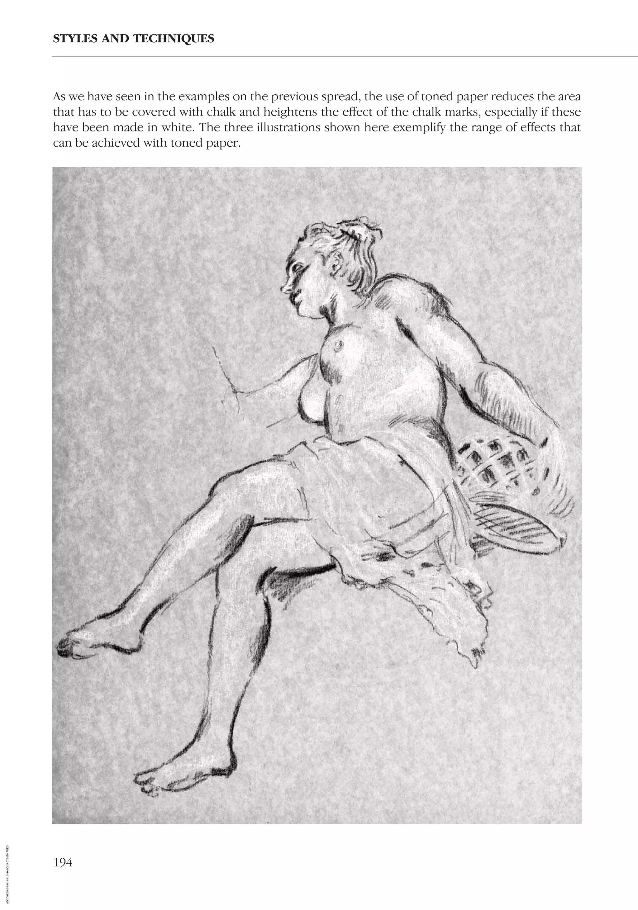 194
As we have seen in the examples on the previous spread, the use of toned paper reduces the area
that has to be covered with chalk and heightens the effect of the chalk marks, especially if these
have been made in white. The three illustrations shown here exemplify the range of effects that
can be achieved with toned paper.
STYLES AND TECHNIQUES
AD0D0C58-52A9-4510-9A1C-24C780D47DED
 