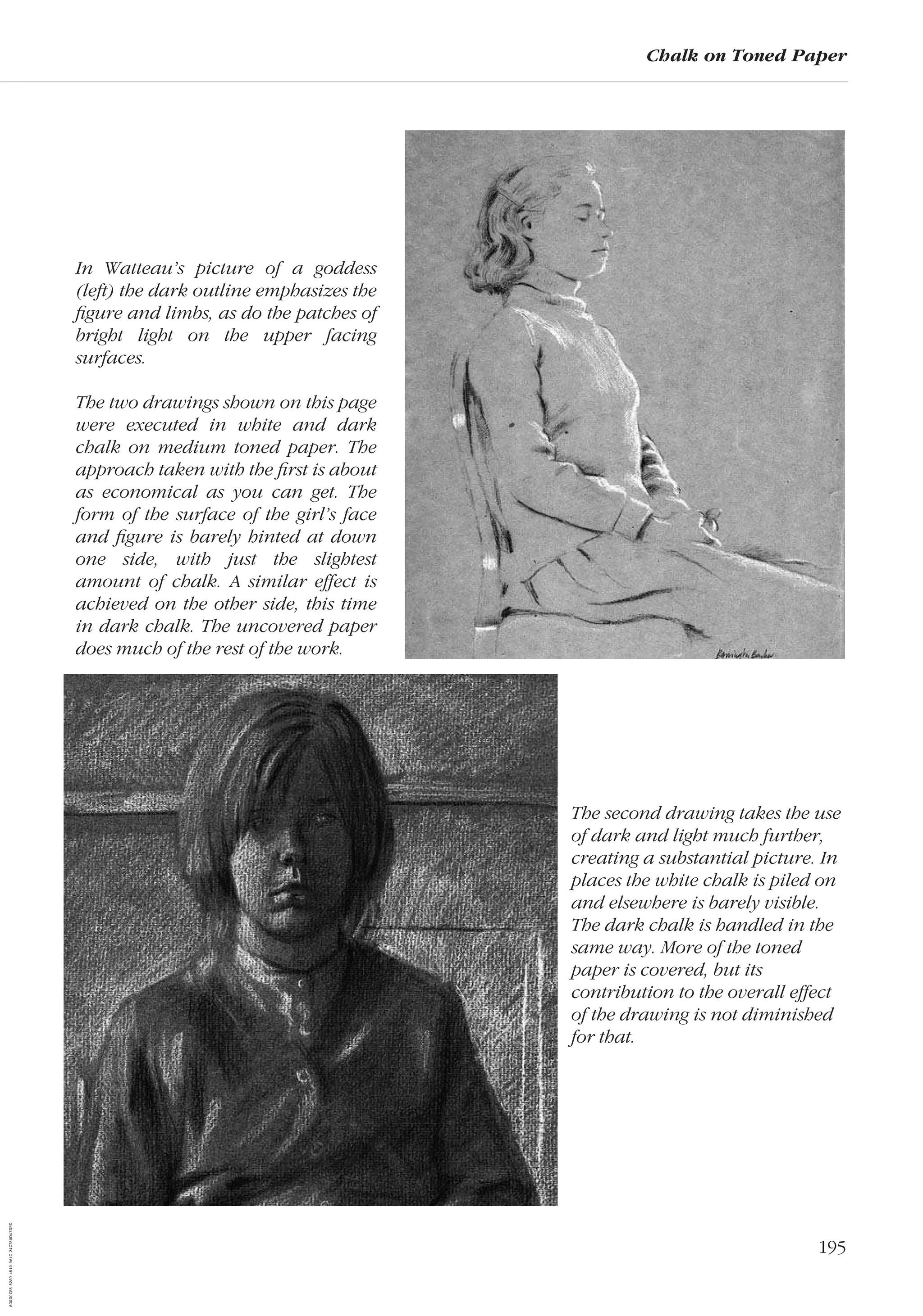 195
Chalk on Toned Paper
In Watteau’s picture of a goddess
(left) the dark outline emphasizes the
ﬁgure and limbs, as do the patches of
bright light on the upper facing
surfaces.
The two drawings shown on this page
were executed in white and dark
chalk on medium toned paper. The
approach taken with the ﬁrst is about
as economical as you can get. The
form of the surface of the girl’s face
and ﬁgure is barely hinted at down
one side, with just the slightest
amount of chalk. A similar effect is
achieved on the other side, this time
in dark chalk. The uncovered paper
does much of the rest of the work.
The second drawing takes the use
of dark and light much further,
creating a substantial picture. In
places the white chalk is piled on
and elsewhere is barely visible.
The dark chalk is handled in the
same way. More of the toned
paper is covered, but its
contribution to the overall effect
of the drawing is not diminished
for that.
AD0D0C58-52A9-4510-9A1C-24C780D47DED
 