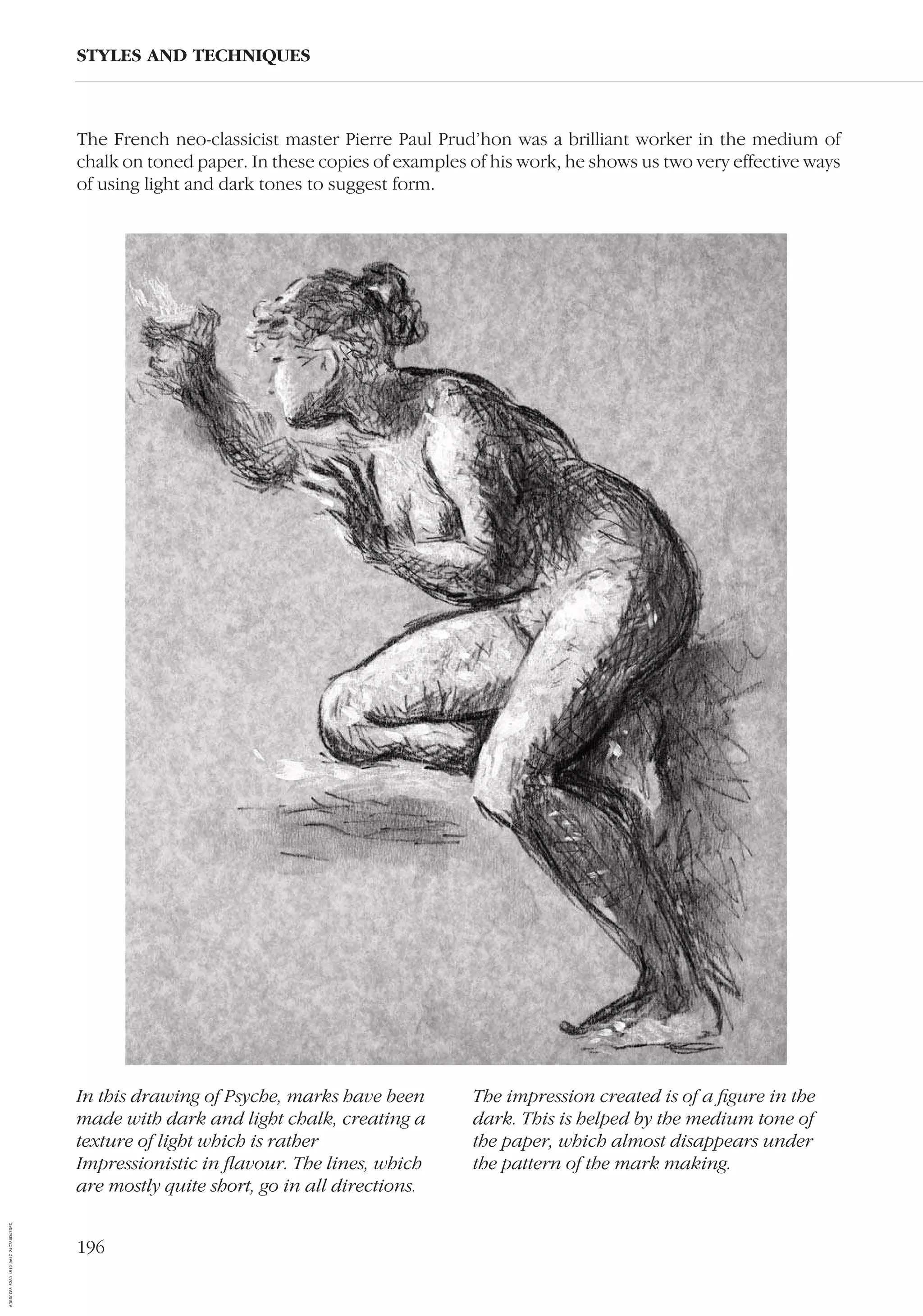 196
STYLES AND TECHNIQUES
In this drawing of Psyche, marks have been
made with dark and light chalk, creating a
texture of light which is rather
Impressionistic in ﬂavour. The lines, which
are mostly quite short, go in all directions.
The impression created is of a ﬁgure in the
dark. This is helped by the medium tone of
the paper, which almost disappears under
the pattern of the mark making.
The French neo-classicist master Pierre Paul Prud’hon was a brilliant worker in the medium of
chalk on toned paper. In these copies of examples of his work, he shows us two very effective ways
of using light and dark tones to suggest form.
AD0D0C58-52A9-4510-9A1C-24C780D47DED
 