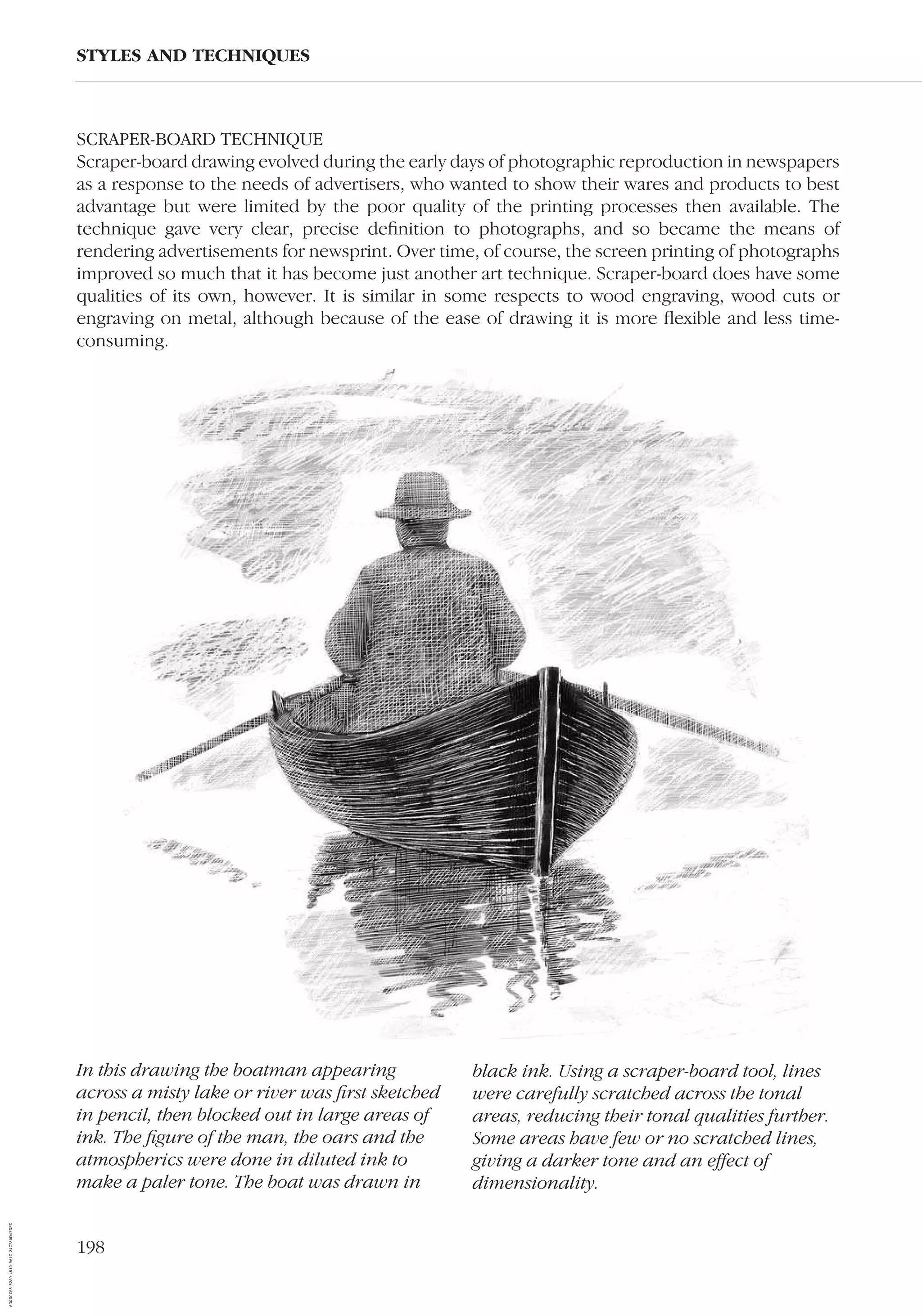 198
SCRAPER-BOARD TECHNIQUE
Scraper-board drawing evolved during the early days of photographic reproduction in newspapers
as a response to the needs of advertisers, who wanted to show their wares and products to best
advantage but were limited by the poor quality of the printing processes then available. The
technique gave very clear, precise deﬁnition to photographs, and so became the means of
rendering advertisements for newsprint. Over time, of course, the screen printing of photographs
improved so much that it has become just another art technique. Scraper-board does have some
qualities of its own, however. It is similar in some respects to wood engraving, wood cuts or
engraving on metal, although because of the ease of drawing it is more ﬂexible and less time-
consuming.
STYLES AND TECHNIQUES
In this drawing the boatman appearing
across a misty lake or river was ﬁrst sketched
in pencil, then blocked out in large areas of
ink. The ﬁgure of the man, the oars and the
atmospherics were done in diluted ink to
make a paler tone. The boat was drawn in
black ink. Using a scraper-board tool, lines
were carefully scratched across the tonal
areas, reducing their tonal qualities further.
Some areas have few or no scratched lines,
giving a darker tone and an effect of
dimensionality.
AD0D0C58-52A9-4510-9A1C-24C780D47DED
 