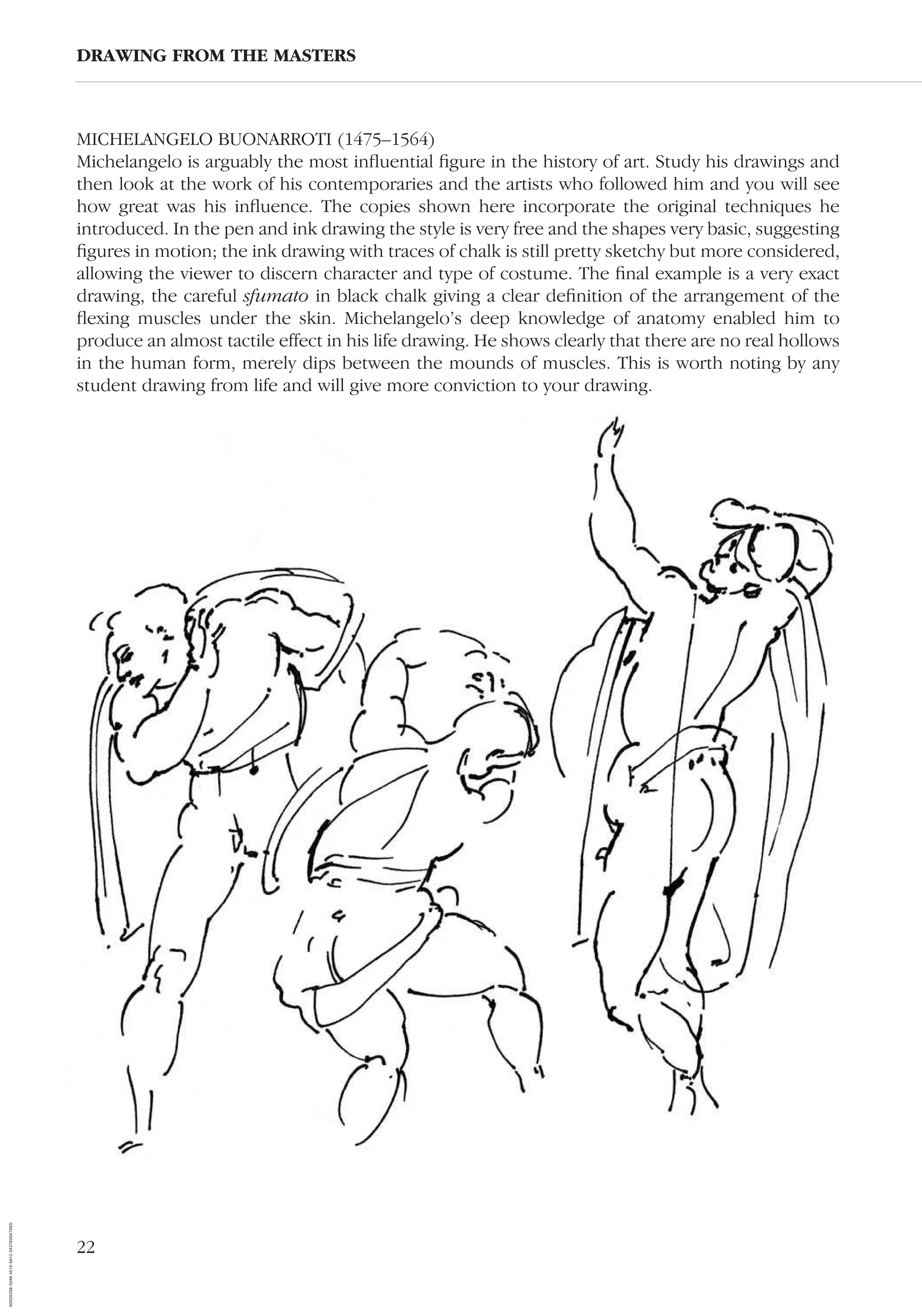22
MICHELANGELO BUONARROTI (1475–1564)
Michelangelo is arguably the most inﬂuential ﬁgure in the history of art. Study his drawings and
then look at the work of his contemporaries and the artists who followed him and you will see
how great was his inﬂuence. The copies shown here incorporate the original techniques he
introduced. In the pen and ink drawing the style is very free and the shapes very basic, suggesting
ﬁgures in motion; the ink drawing with traces of chalk is still pretty sketchy but more considered,
allowing the viewer to discern character and type of costume. The ﬁnal example is a very exact
drawing, the careful sfumato in black chalk giving a clear deﬁnition of the arrangement of the
ﬂexing muscles under the skin. Michelangelo’s deep knowledge of anatomy enabled him to
produce an almost tactile effect in his life drawing. He shows clearly that there are no real hollows
in the human form, merely dips between the mounds of muscles. This is worth noting by any
student drawing from life and will give more conviction to your drawing.
DRAWING FROM THE MASTERS
AD0D0C58-52A9-4510-9A1C-24C780D47DED
 