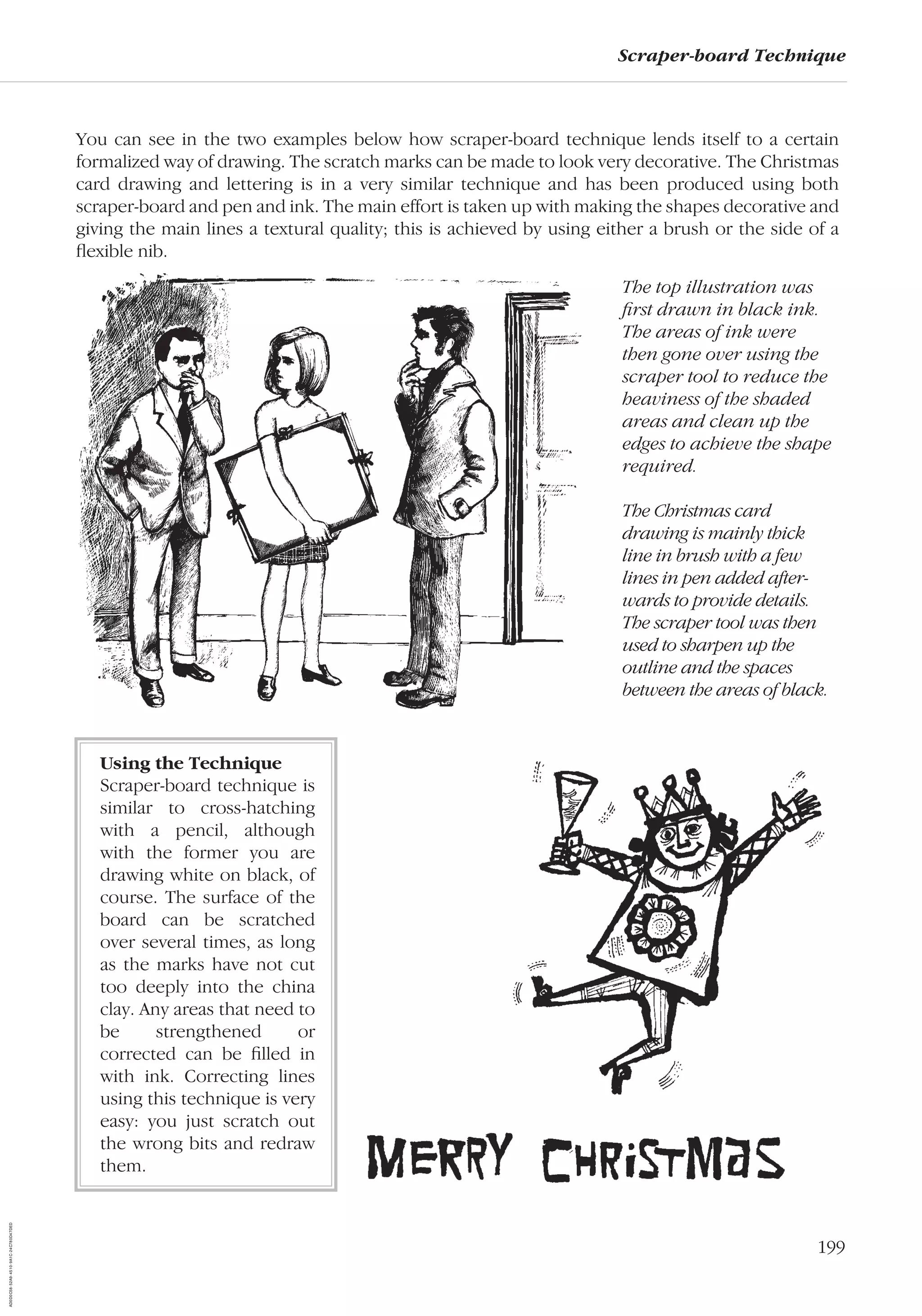 199
Scraper-board Technique
You can see in the two examples below how scraper-board technique lends itself to a certain
formalized way of drawing. The scratch marks can be made to look very decorative. The Christmas
card drawing and lettering is in a very similar technique and has been produced using both
scraper-board and pen and ink. The main effort is taken up with making the shapes decorative and
giving the main lines a textural quality; this is achieved by using either a brush or the side of a
ﬂexible nib.
Using the Technique
Scraper-board technique is
similar to cross-hatching
with a pencil, although
with the former you are
drawing white on black, of
course. The surface of the
board can be scratched
over several times, as long
as the marks have not cut
too deeply into the china
clay. Any areas that need to
be strengthened or
corrected can be ﬁlled in
with ink. Correcting lines
using this technique is very
easy: you just scratch out
the wrong bits and redraw
them.
The top illustration was
ﬁrst drawn in black ink.
The areas of ink were
then gone over using the
scraper tool to reduce the
heaviness of the shaded
areas and clean up the
edges to achieve the shape
required.
The Christmas card
drawing is mainly thick
line in brush with a few
lines in pen added after-
wards to provide details.
The scraper tool was then
used to sharpen up the
outline and the spaces
between the areas of black.
AD0D0C58-52A9-4510-9A1C-24C780D47DED
 