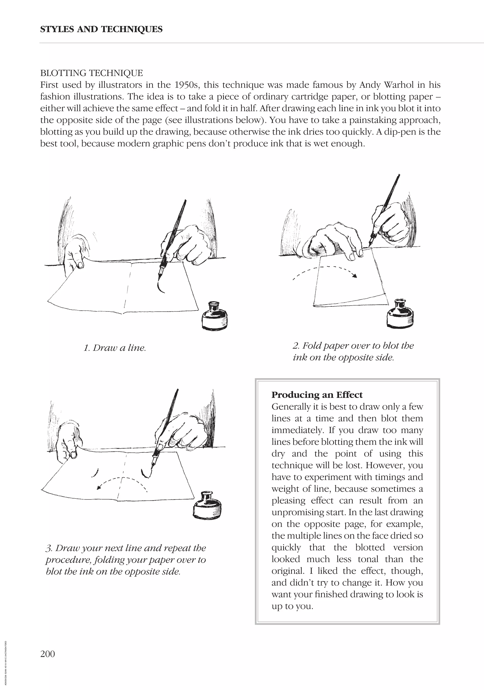 200
BLOTTING TECHNIQUE
First used by illustrators in the 1950s, this technique was made famous by Andy Warhol in his
fashion illustrations. The idea is to take a piece of ordinary cartridge paper, or blotting paper –
either will achieve the same effect – and fold it in half. After drawing each line in ink you blot it into
the opposite side of the page (see illustrations below). You have to take a painstaking approach,
blotting as you build up the drawing, because otherwise the ink dries too quickly. A dip-pen is the
best tool, because modern graphic pens don’t produce ink that is wet enough.
STYLES AND TECHNIQUES
1. Draw a line. 2. Fold paper over to blot the
ink on the opposite side.
3. Draw your next line and repeat the
procedure, folding your paper over to
blot the ink on the opposite side.
Producing an Effect
Generally it is best to draw only a few
lines at a time and then blot them
immediately. If you draw too many
lines before blotting them the ink will
dry and the point of using this
technique will be lost. However, you
have to experiment with timings and
weight of line, because sometimes a
pleasing effect can result from an
unpromising start. In the last drawing
on the opposite page, for example,
the multiple lines on the face dried so
quickly that the blotted version
looked much less tonal than the
original. I liked the effect, though,
and didn’t try to change it. How you
want your ﬁnished drawing to look is
up to you.
AD0D0C58-52A9-4510-9A1C-24C780D47DED
 