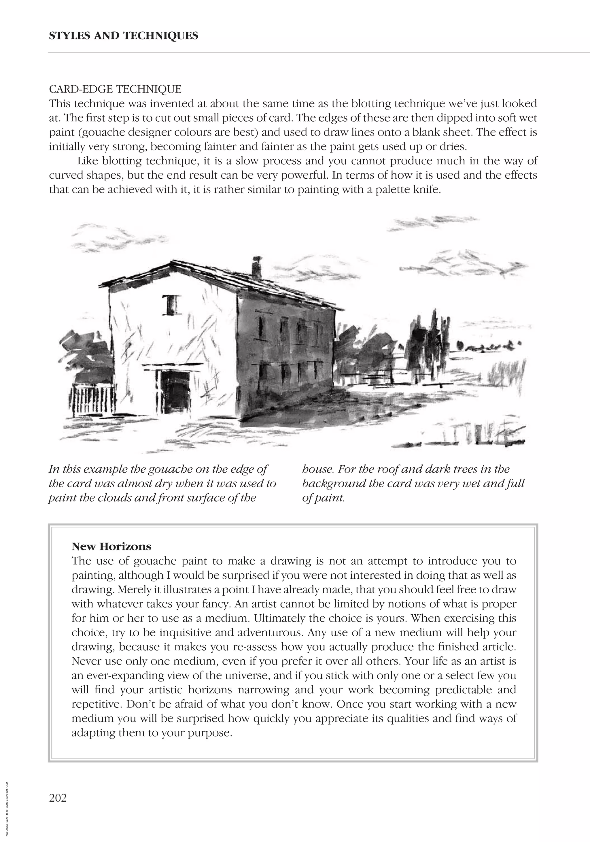 202
STYLES AND TECHNIQUES
In this example the gouache on the edge of
the card was almost dry when it was used to
paint the clouds and front surface of the
house. For the roof and dark trees in the
background the card was very wet and full
of paint.
CARD-EDGE TECHNIQUE
This technique was invented at about the same time as the blotting technique we’ve just looked
at. The ﬁrst step is to cut out small pieces of card. The edges of these are then dipped into soft wet
paint (gouache designer colours are best) and used to draw lines onto a blank sheet. The effect is
initially very strong, becoming fainter and fainter as the paint gets used up or dries.
Like blotting technique, it is a slow process and you cannot produce much in the way of
curved shapes, but the end result can be very powerful. In terms of how it is used and the effects
that can be achieved with it, it is rather similar to painting with a palette knife.
New Horizons
The use of gouache paint to make a drawing is not an attempt to introduce you to
painting, although I would be surprised if you were not interested in doing that as well as
drawing. Merely it illustrates a point I have already made, that you should feel free to draw
with whatever takes your fancy. An artist cannot be limited by notions of what is proper
for him or her to use as a medium. Ultimately the choice is yours. When exercising this
choice, try to be inquisitive and adventurous. Any use of a new medium will help your
drawing, because it makes you re-assess how you actually produce the ﬁnished article.
Never use only one medium, even if you prefer it over all others. Your life as an artist is
an ever-expanding view of the universe, and if you stick with only one or a select few you
will ﬁnd your artistic horizons narrowing and your work becoming predictable and
repetitive. Don’t be afraid of what you don’t know. Once you start working with a new
medium you will be surprised how quickly you appreciate its qualities and ﬁnd ways of
adapting them to your purpose.
AD0D0C58-52A9-4510-9A1C-24C780D47DED
 