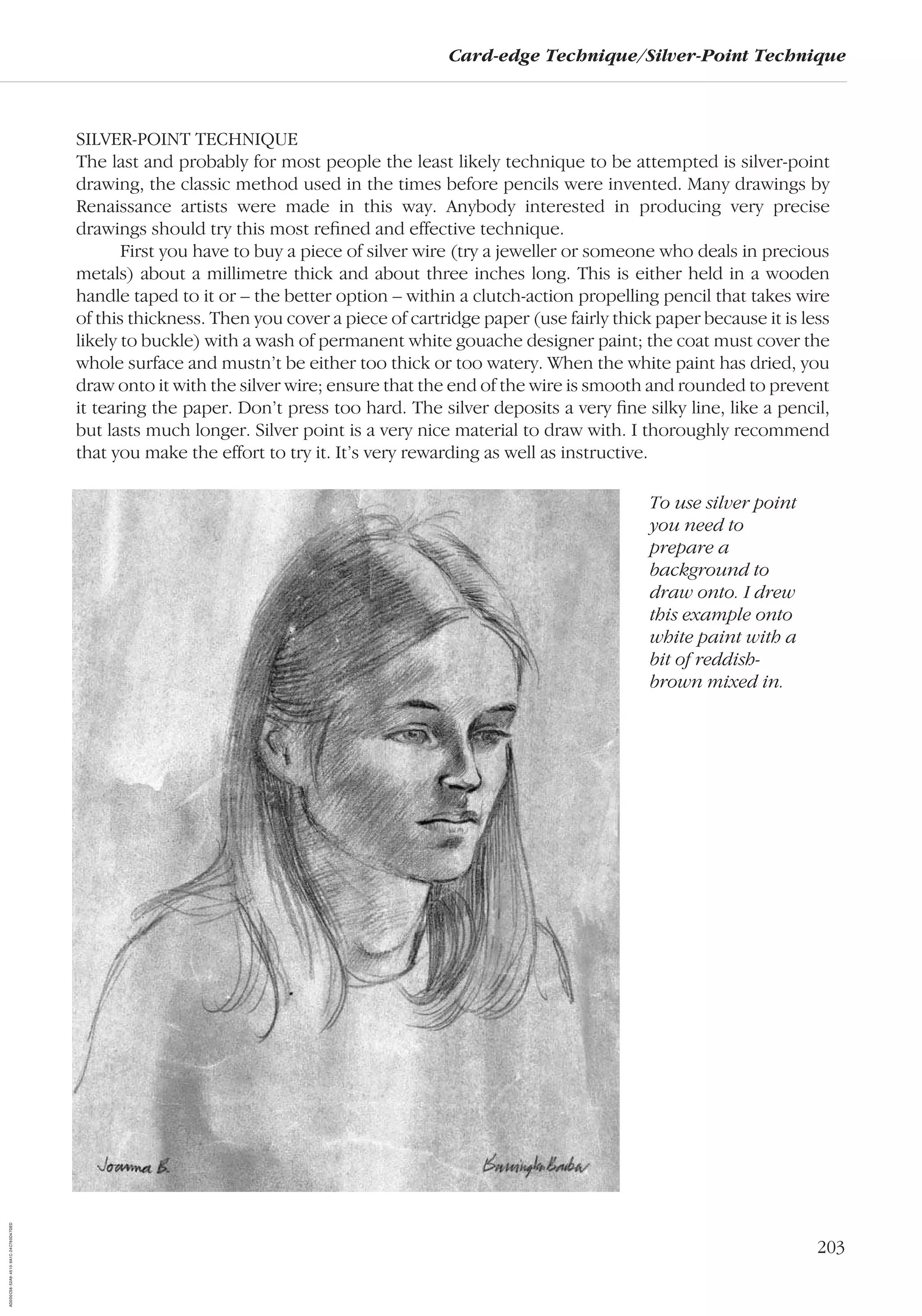 203
Card-edge Technique/Silver-Point Technique
SILVER-POINT TECHNIQUE
The last and probably for most people the least likely technique to be attempted is silver-point
drawing, the classic method used in the times before pencils were invented. Many drawings by
Renaissance artists were made in this way. Anybody interested in producing very precise
drawings should try this most reﬁned and effective technique.
First you have to buy a piece of silver wire (try a jeweller or someone who deals in precious
metals) about a millimetre thick and about three inches long. This is either held in a wooden
handle taped to it or – the better option – within a clutch-action propelling pencil that takes wire
of this thickness. Then you cover a piece of cartridge paper (use fairly thick paper because it is less
likely to buckle) with a wash of permanent white gouache designer paint; the coat must cover the
whole surface and mustn’t be either too thick or too watery. When the white paint has dried, you
draw onto it with the silver wire; ensure that the end of the wire is smooth and rounded to prevent
it tearing the paper. Don’t press too hard. The silver deposits a very ﬁne silky line, like a pencil,
but lasts much longer. Silver point is a very nice material to draw with. I thoroughly recommend
that you make the effort to try it. It’s very rewarding as well as instructive.
To use silver point
you need to
prepare a
background to
draw onto. I drew
this example onto
white paint with a
bit of reddish-
brown mixed in.
AD0D0C58-52A9-4510-9A1C-24C780D47DED
 