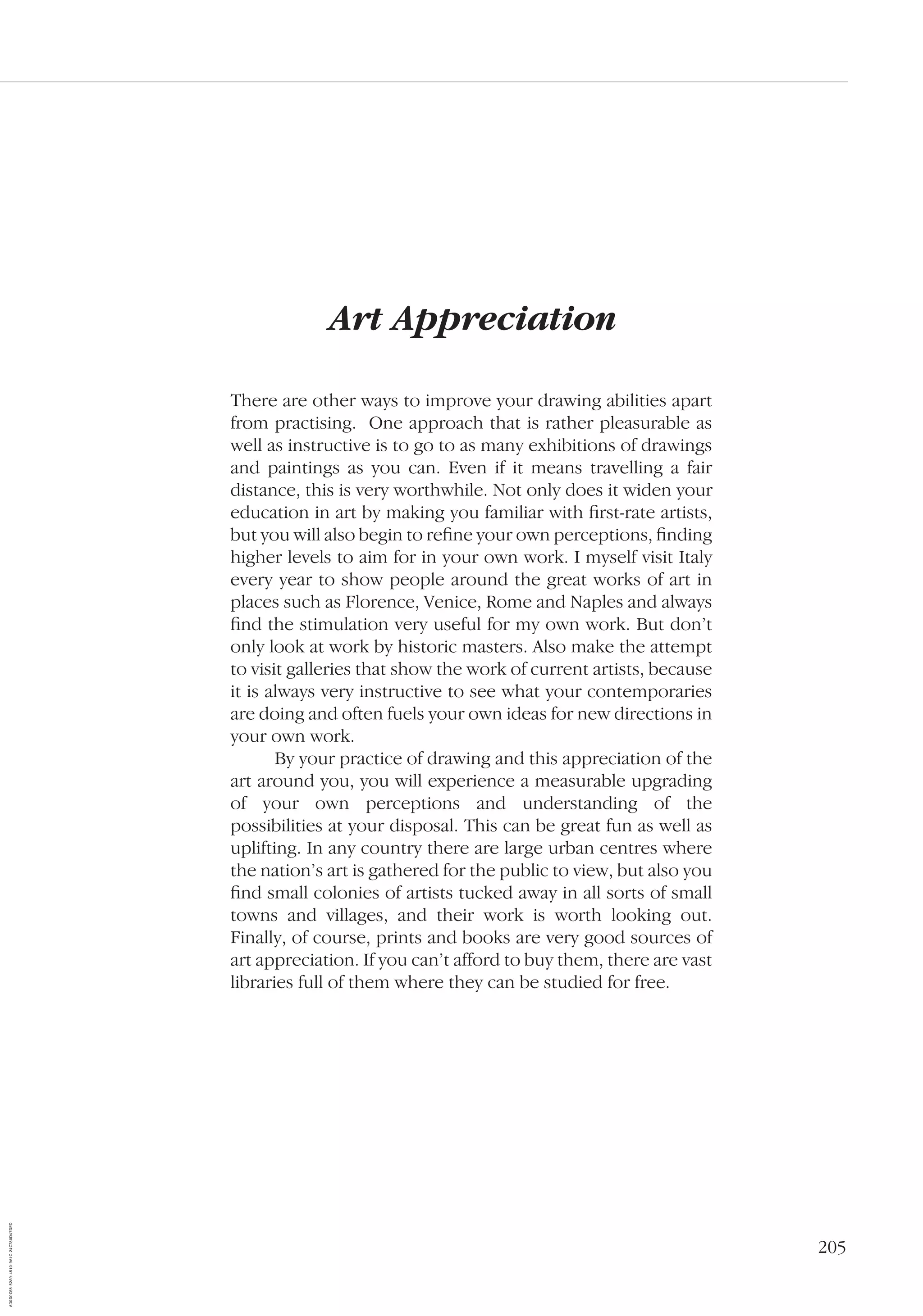 205
Art Appreciation
There are other ways to improve your drawing abilities apart
from practising. One approach that is rather pleasurable as
well as instructive is to go to as many exhibitions of drawings
and paintings as you can. Even if it means travelling a fair
distance, this is very worthwhile. Not only does it widen your
education in art by making you familiar with ﬁrst-rate artists,
but you will also begin to reﬁne your own perceptions, ﬁnding
higher levels to aim for in your own work. I myself visit Italy
every year to show people around the great works of art in
places such as Florence, Venice, Rome and Naples and always
ﬁnd the stimulation very useful for my own work. But don’t
only look at work by historic masters. Also make the attempt
to visit galleries that show the work of current artists, because
it is always very instructive to see what your contemporaries
are doing and often fuels your own ideas for new directions in
your own work.
By your practice of drawing and this appreciation of the
art around you, you will experience a measurable upgrading
of your own perceptions and understanding of the
possibilities at your disposal. This can be great fun as well as
uplifting. In any country there are large urban centres where
the nation’s art is gathered for the public to view, but also you
ﬁnd small colonies of artists tucked away in all sorts of small
towns and villages, and their work is worth looking out.
Finally, of course, prints and books are very good sources of
art appreciation. If you can’t afford to buy them, there are vast
libraries full of them where they can be studied for free.
AD0D0C58-52A9-4510-9A1C-24C780D47DED
 