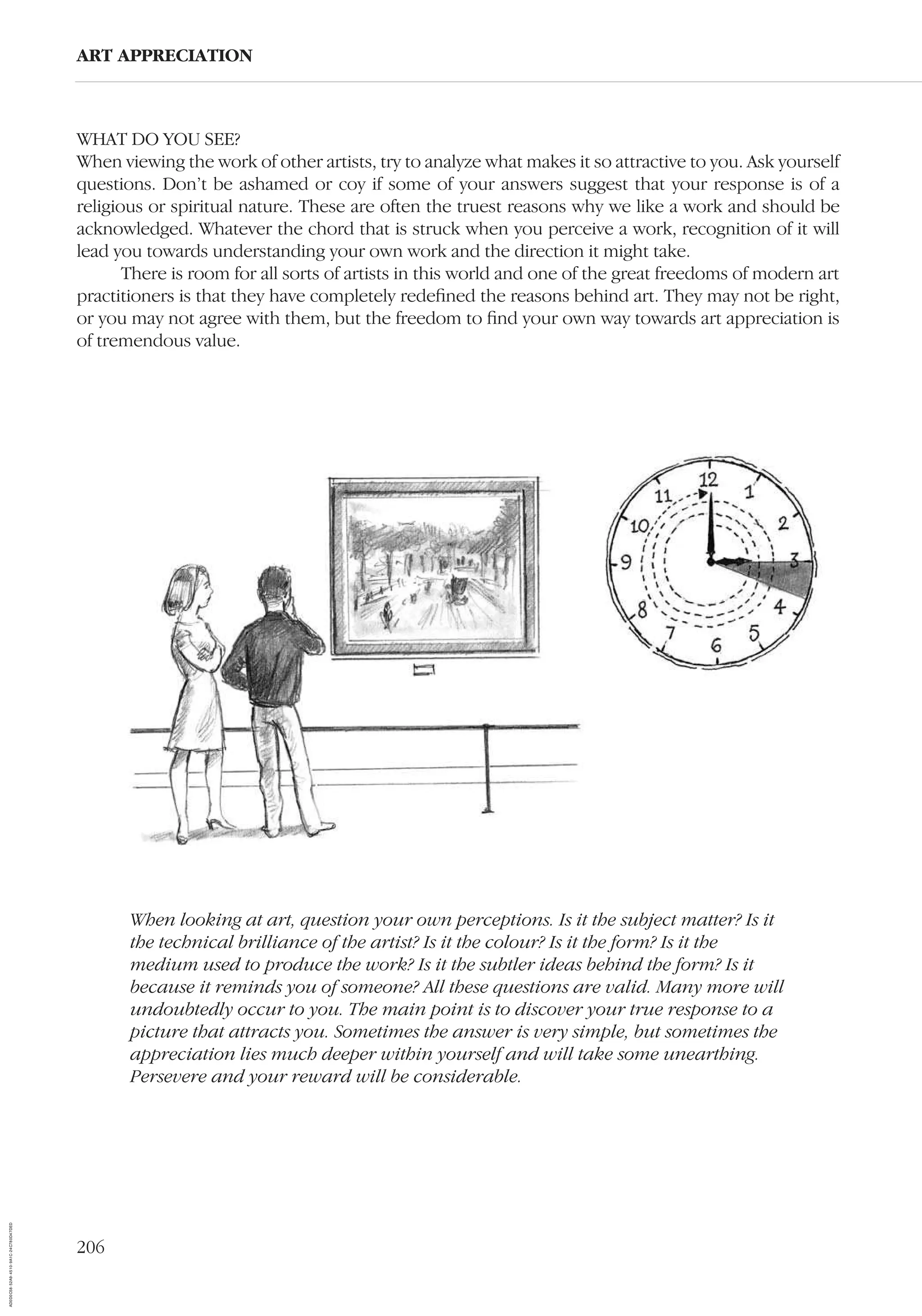 206
ART APPRECIATION
WHAT DO YOU SEE?
When viewing the work of other artists, try to analyze what makes it so attractive to you. Ask yourself
questions. Don’t be ashamed or coy if some of your answers suggest that your response is of a
religious or spiritual nature. These are often the truest reasons why we like a work and should be
acknowledged. Whatever the chord that is struck when you perceive a work, recognition of it will
lead you towards understanding your own work and the direction it might take.
There is room for all sorts of artists in this world and one of the great freedoms of modern art
practitioners is that they have completely redeﬁned the reasons behind art. They may not be right,
or you may not agree with them, but the freedom to ﬁnd your own way towards art appreciation is
of tremendous value.
When looking at art, question your own perceptions. Is it the subject matter? Is it
the technical brilliance of the artist? Is it the colour? Is it the form? Is it the
medium used to produce the work? Is it the subtler ideas behind the form? Is it
because it reminds you of someone? All these questions are valid. Many more will
undoubtedly occur to you. The main point is to discover your true response to a
picture that attracts you. Sometimes the answer is very simple, but sometimes the
appreciation lies much deeper within yourself and will take some unearthing.
Persevere and your reward will be considerable.
AD0D0C58-52A9-4510-9A1C-24C780D47DED
 