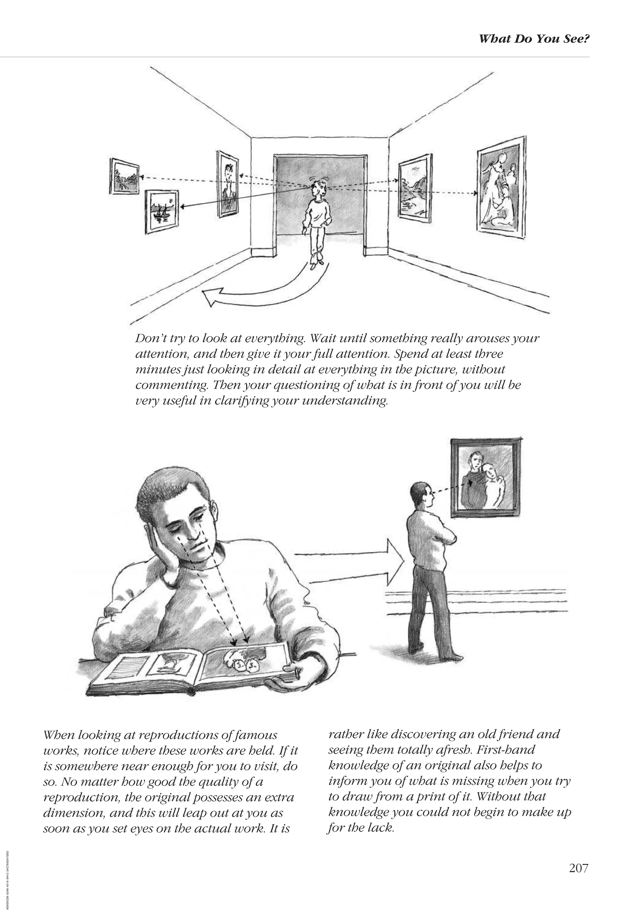 207
What Do You See?
When looking at reproductions of famous
works, notice where these works are held. If it
is somewhere near enough for you to visit, do
so. No matter how good the quality of a
reproduction, the original possesses an extra
dimension, and this will leap out at you as
soon as you set eyes on the actual work. It is
rather like discovering an old friend and
seeing them totally afresh. First-hand
knowledge of an original also helps to
inform you of what is missing when you try
to draw from a print of it. Without that
knowledge you could not begin to make up
for the lack.
Don’t try to look at everything. Wait until something really arouses your
attention, and then give it your full attention. Spend at least three
minutes just looking in detail at everything in the picture, without
commenting. Then your questioning of what is in front of you will be
very useful in clarifying your understanding.
AD0D0C58-52A9-4510-9A1C-24C780D47DED
 