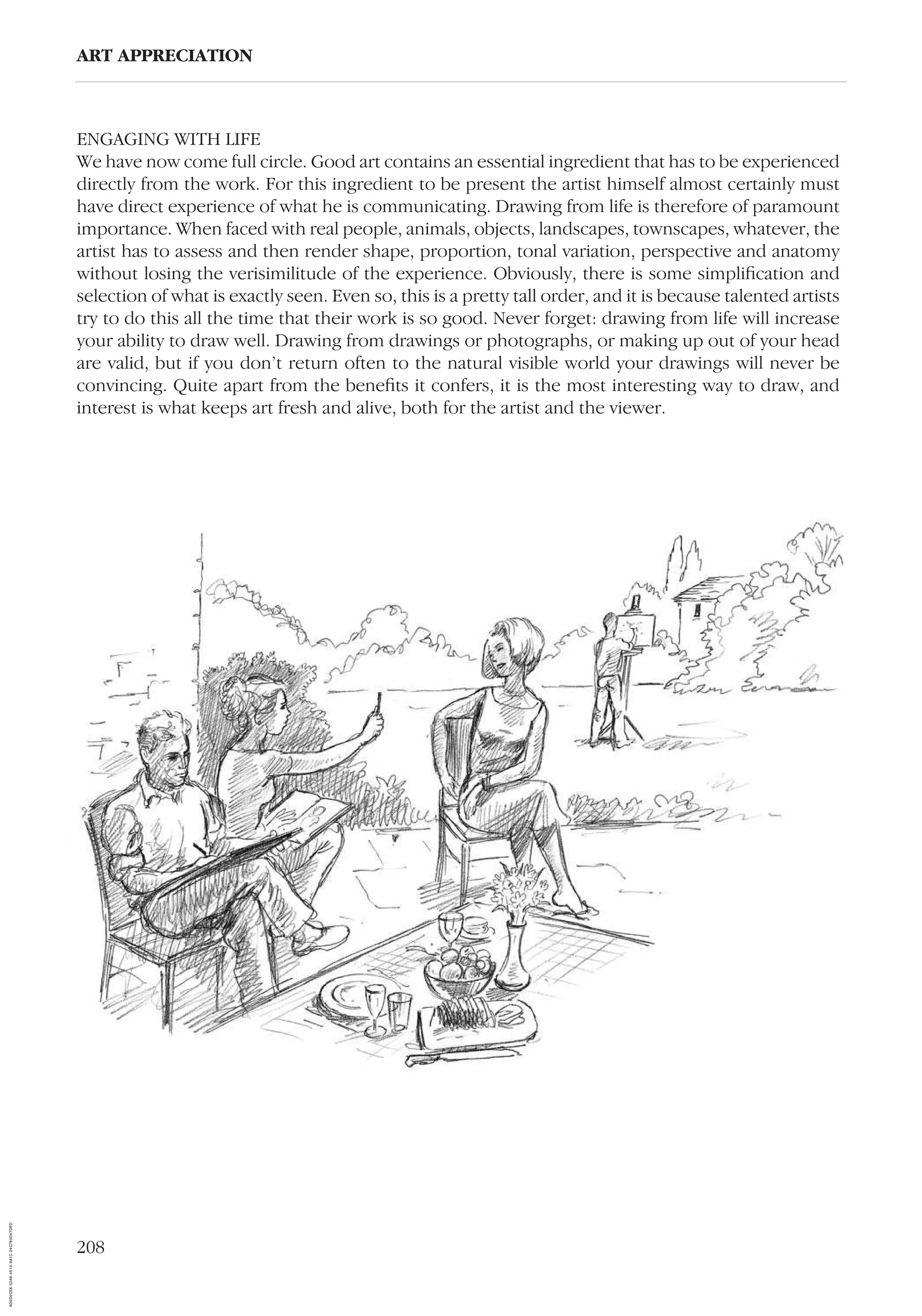 208
ART APPRECIATION
ENGAGING WITH LIFE
We have now come full circle. Good art contains an essential ingredient that has to be experienced
directly from the work. For this ingredient to be present the artist himself almost certainly must
have direct experience of what he is communicating. Drawing from life is therefore of paramount
importance. When faced with real people, animals, objects, landscapes, townscapes, whatever, the
artist has to assess and then render shape, proportion, tonal variation, perspective and anatomy
without losing the verisimilitude of the experience. Obviously, there is some simpliﬁcation and
selection of what is exactly seen. Even so, this is a pretty tall order, and it is because talented artists
try to do this all the time that their work is so good. Never forget: drawing from life will increase
your ability to draw well. Drawing from drawings or photographs, or making up out of your head
are valid, but if you don’t return often to the natural visible world your drawings will never be
convincing. Quite apart from the beneﬁts it confers, it is the most interesting way to draw, and
interest is what keeps art fresh and alive, both for the artist and the viewer.
AD0D0C58-52A9-4510-9A1C-24C780D47DED
 