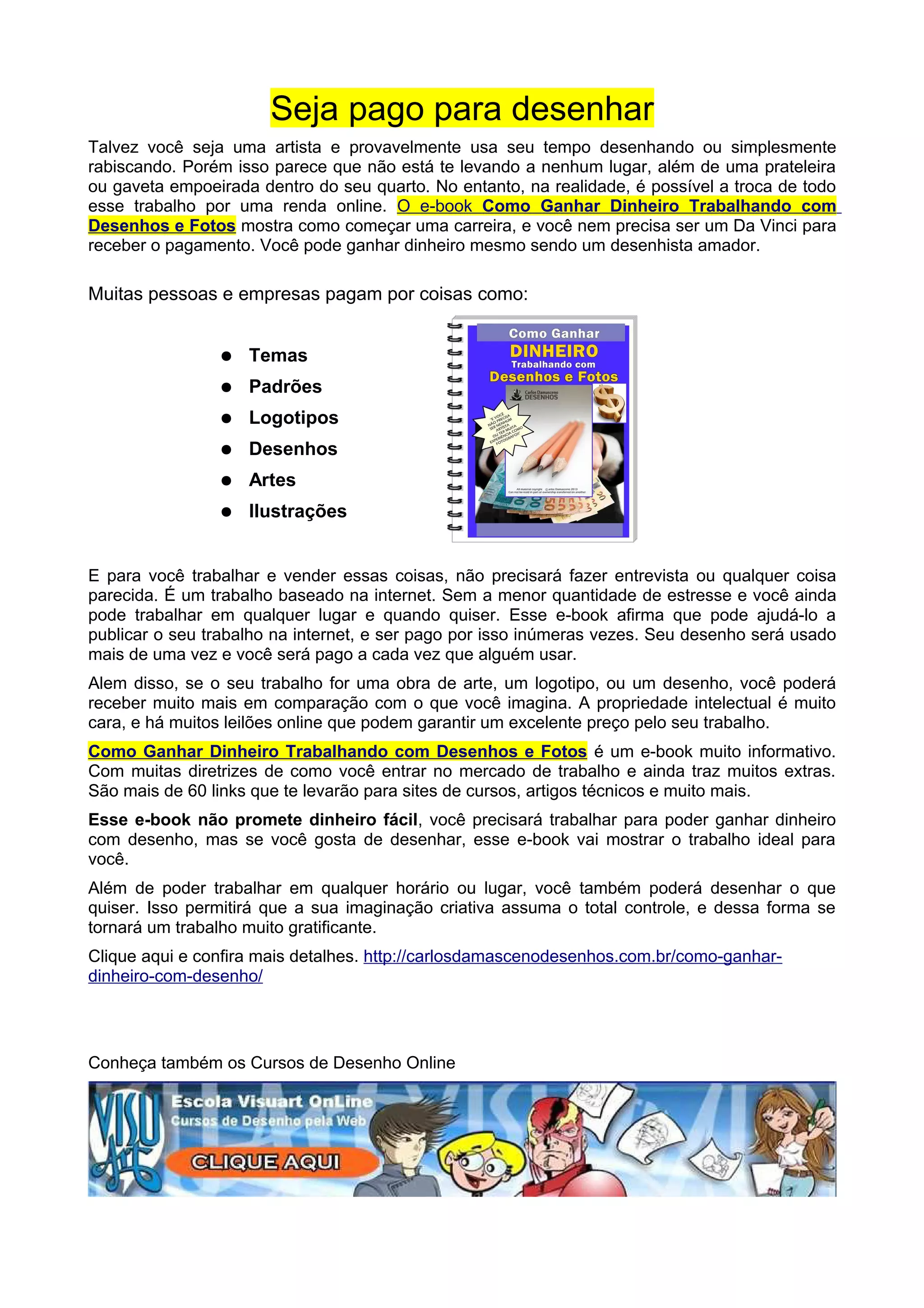 Seja pago para desenhar
Talvez você seja uma artista e provavelmente usa seu tempo desenhando ou simplesmente
rabiscando. Porém isso parece que não está te levando a nenhum lugar, além de uma prateleira
ou gaveta empoeirada dentro do seu quarto. No entanto, na realidade, é possível a troca de todo
esse trabalho por uma renda online. O e-book Como Ganhar Dinheiro Trabalhando com
Desenhos e Fotos mostra como começar uma carreira, e você nem precisa ser um Da Vinci para
receber o pagamento. Você pode ganhar dinheiro mesmo sendo um desenhista amador.
Muitas pessoas e empresas pagam por coisas como:
● Temas
● Padrões
● Logotipos
● Desenhos
● Artes
● Ilustrações
E para você trabalhar e vender essas coisas, não precisará fazer entrevista ou qualquer coisa
parecida. É um trabalho baseado na internet. Sem a menor quantidade de estresse e você ainda
pode trabalhar em qualquer lugar e quando quiser. Esse e-book afirma que pode ajudá-lo a
publicar o seu trabalho na internet, e ser pago por isso inúmeras vezes. Seu desenho será usado
mais de uma vez e você será pago a cada vez que alguém usar.
Alem disso, se o seu trabalho for uma obra de arte, um logotipo, ou um desenho, você poderá
receber muito mais em comparação com o que você imagina. A propriedade intelectual é muito
cara, e há muitos leilões online que podem garantir um excelente preço pelo seu trabalho.
Como Ganhar Dinheiro Trabalhando com Desenhos e Fotos é um e-book muito informativo.
Com muitas diretrizes de como você entrar no mercado de trabalho e ainda traz muitos extras.
São mais de 60 links que te levarão para sites de cursos, artigos técnicos e muito mais.
Esse e-book não promete dinheiro fácil, você precisará trabalhar para poder ganhar dinheiro
com desenho, mas se você gosta de desenhar, esse e-book vai mostrar o trabalho ideal para
você.
Além de poder trabalhar em qualquer horário ou lugar, você também poderá desenhar o que
quiser. Isso permitirá que a sua imaginação criativa assuma o total controle, e dessa forma se
tornará um trabalho muito gratificante.
Clique aqui e confira mais detalhes. http://carlosdamascenodesenhos.com.br/como-ganhar-
dinheiro-com-desenho/
Conheça também os Cursos de Desenho Online
 