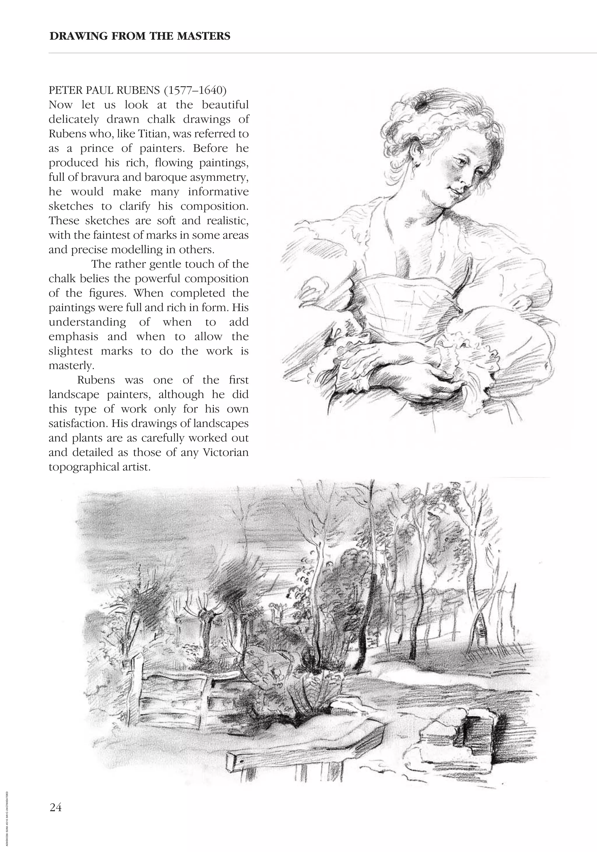 24
PETER PAUL RUBENS (1577–1640)
Now let us look at the beautiful
delicately drawn chalk drawings of
Rubens who, like Titian, was referred to
as a prince of painters. Before he
produced his rich, ﬂowing paintings,
full of bravura and baroque asymmetry,
he would make many informative
sketches to clarify his composition.
These sketches are soft and realistic,
with the faintest of marks in some areas
and precise modelling in others.
The rather gentle touch of the
chalk belies the powerful composition
of the ﬁgures. When completed the
paintings were full and rich in form. His
understanding of when to add
emphasis and when to allow the
slightest marks to do the work is
masterly.
Rubens was one of the ﬁrst
landscape painters, although he did
this type of work only for his own
satisfaction. His drawings of landscapes
and plants are as carefully worked out
and detailed as those of any Victorian
topographical artist.
DRAWING FROM THE MASTERS
AD0D0C58-52A9-4510-9A1C-24C780D47DED
 