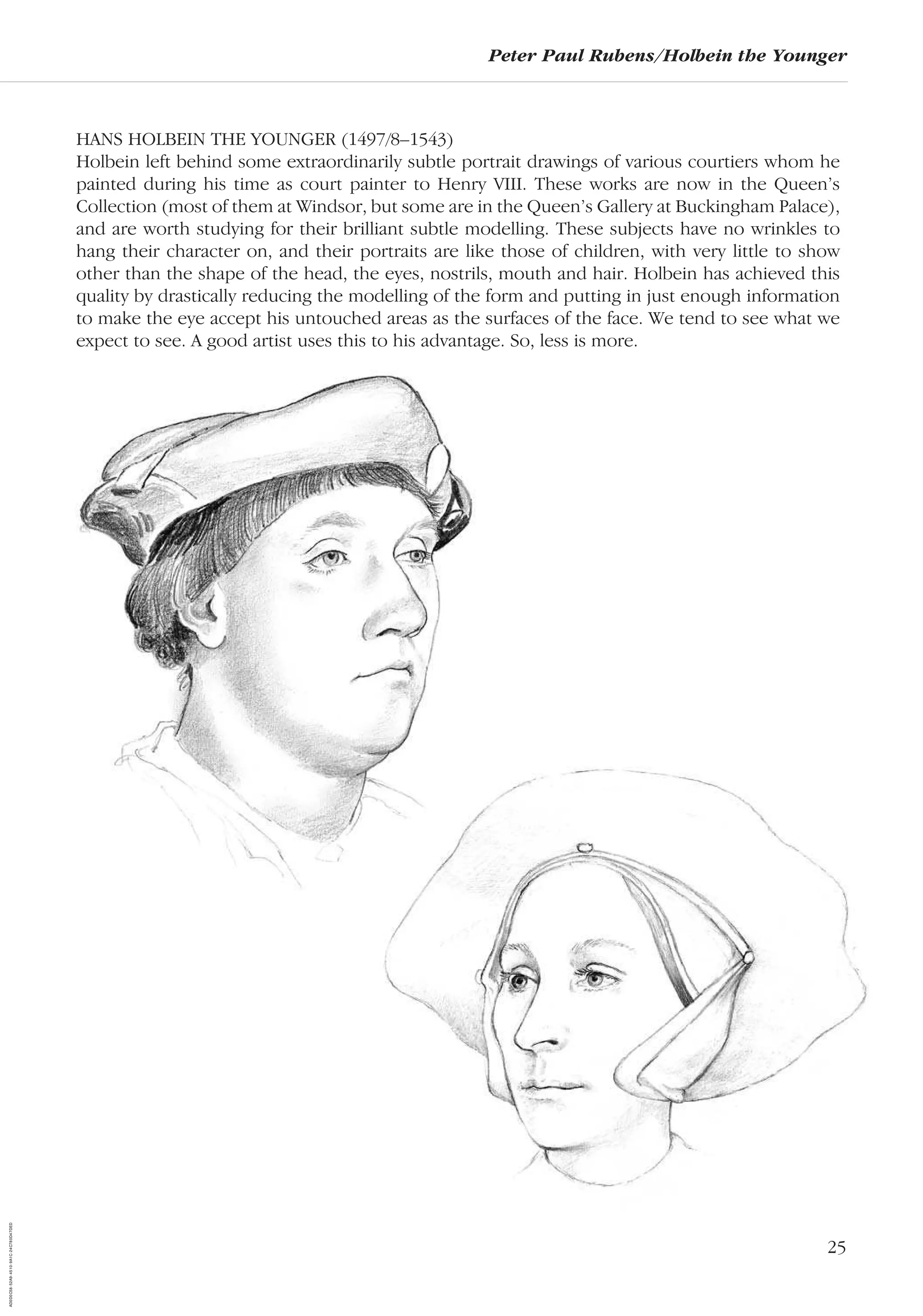 25
Peter Paul Rubens/Holbein the Younger
HANS HOLBEIN THE YOUNGER (1497/8–1543)
Holbein left behind some extraordinarily subtle portrait drawings of various courtiers whom he
painted during his time as court painter to Henry VIII. These works are now in the Queen’s
Collection (most of them at Windsor, but some are in the Queen’s Gallery at Buckingham Palace),
and are worth studying for their brilliant subtle modelling. These subjects have no wrinkles to
hang their character on, and their portraits are like those of children, with very little to show
other than the shape of the head, the eyes, nostrils, mouth and hair. Holbein has achieved this
quality by drastically reducing the modelling of the form and putting in just enough information
to make the eye accept his untouched areas as the surfaces of the face. We tend to see what we
expect to see. A good artist uses this to his advantage. So, less is more.
AD0D0C58-52A9-4510-9A1C-24C780D47DED
 