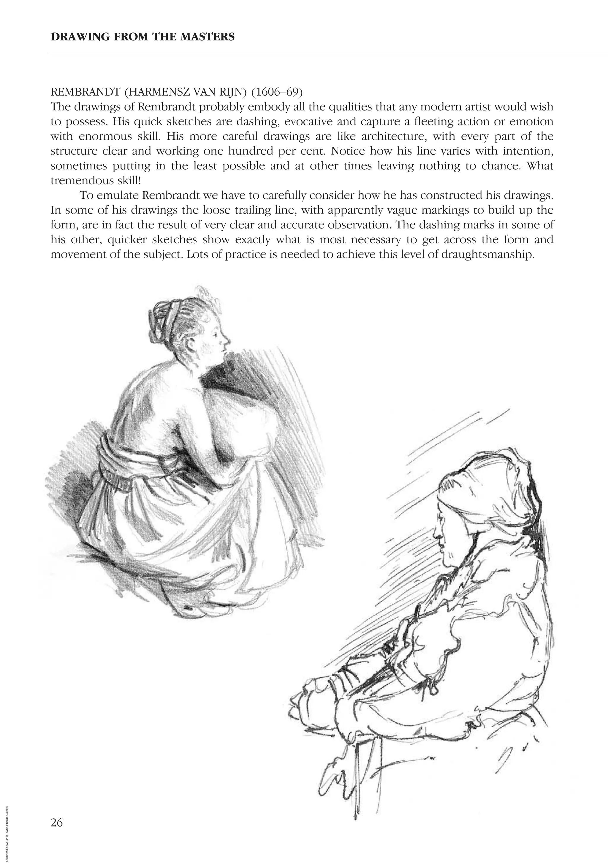 26
REMBRANDT (HARMENSZ VAN RIJN) (1606–69)
The drawings of Rembrandt probably embody all the qualities that any modern artist would wish
to possess. His quick sketches are dashing, evocative and capture a ﬂeeting action or emotion
with enormous skill. His more careful drawings are like architecture, with every part of the
structure clear and working one hundred per cent. Notice how his line varies with intention,
sometimes putting in the least possible and at other times leaving nothing to chance. What
tremendous skill!
To emulate Rembrandt we have to carefully consider how he has constructed his drawings.
In some of his drawings the loose trailing line, with apparently vague markings to build up the
form, are in fact the result of very clear and accurate observation. The dashing marks in some of
his other, quicker sketches show exactly what is most necessary to get across the form and
movement of the subject. Lots of practice is needed to achieve this level of draughtsmanship.
DRAWING FROM THE MASTERS
AD0D0C58-52A9-4510-9A1C-24C780D47DED
 